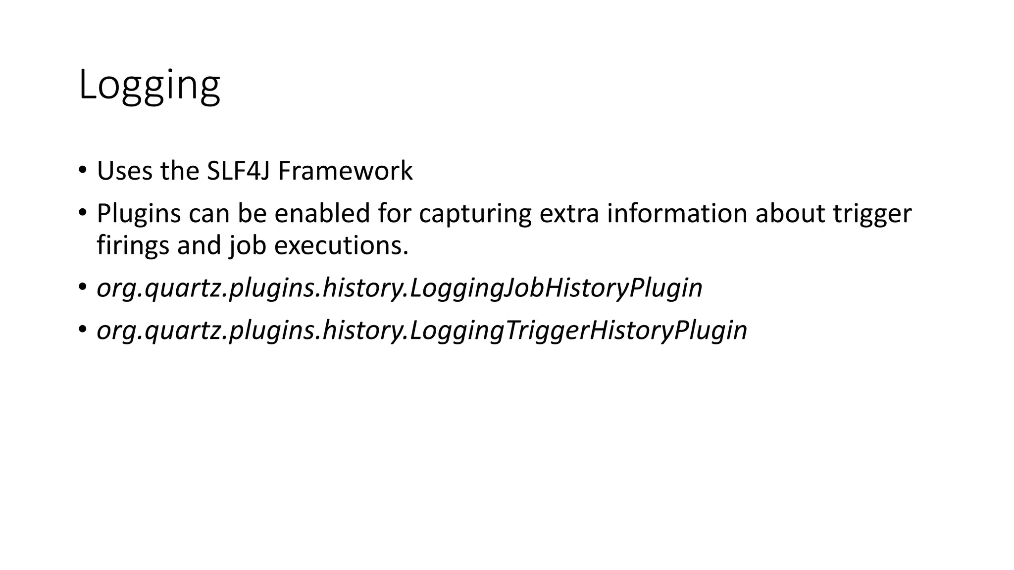 Logging
• Uses the SLF4J Framework
• Plugins can be enabled for capturing extra information about trigger
firings and job executions.
• org.quartz.plugins.history.LoggingJobHistoryPlugin
• org.quartz.plugins.history.LoggingTriggerHistoryPlugin
 