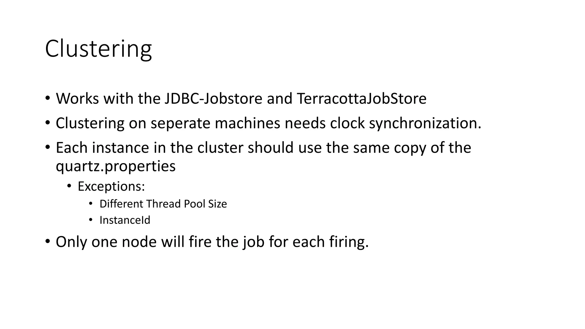 Clustering
• Works with the JDBC-Jobstore and TerracottaJobStore
• Clustering on seperate machines needs clock synchronization.
• Each instance in the cluster should use the same copy of the
quartz.properties
• Exceptions:
• Different Thread Pool Size
• InstanceId
• Only one node will fire the job for each firing.
 