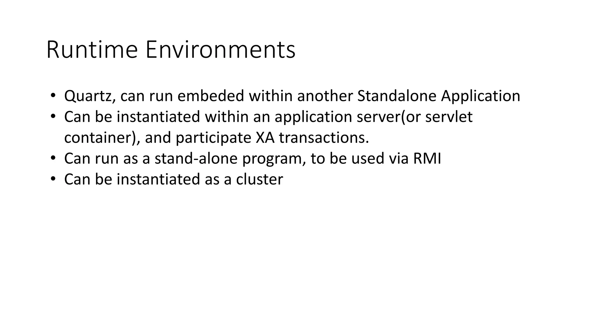 Runtime Environments
• Quartz, can run embeded within another Standalone Application
• Can be instantiated within an application server(or servlet
container), and participate XA transactions.
• Can run as a stand-alone program, to be used via RMI
• Can be instantiated as a cluster
 
