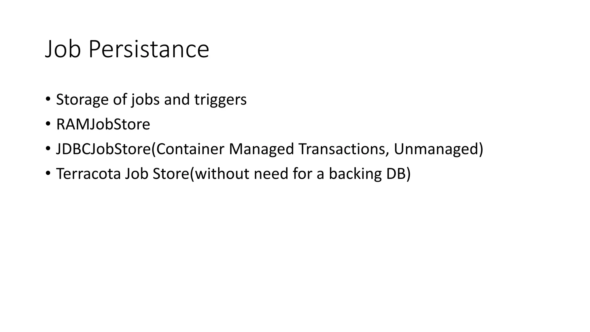 Job Persistance
• Storage of jobs and triggers
• RAMJobStore
• JDBCJobStore(Container Managed Transactions, Unmanaged)
• Terracota Job Store(without need for a backing DB)
 