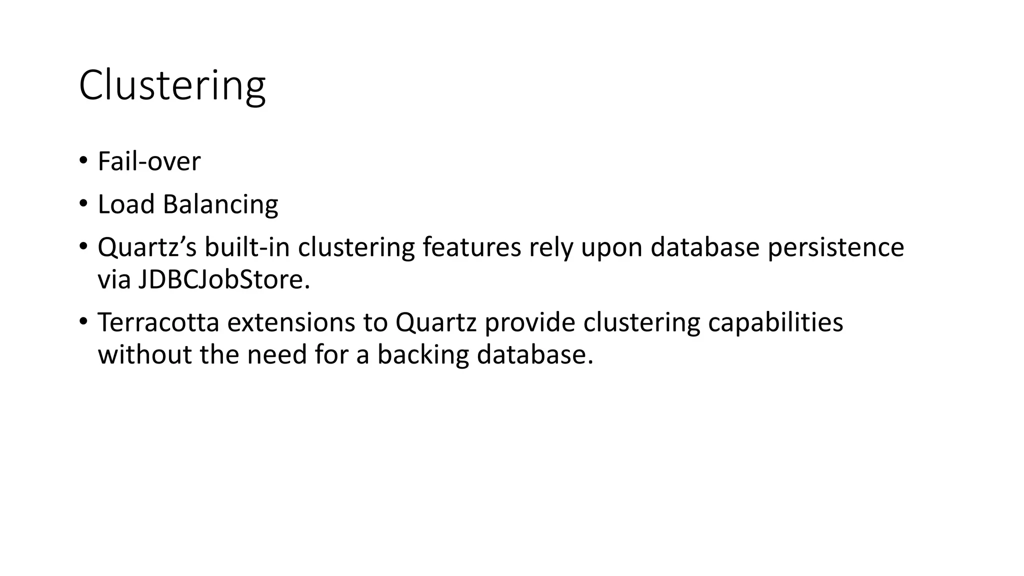 Clustering
• Fail-over
• Load Balancing
• Quartz’s built-in clustering features rely upon database persistence
via JDBCJobStore.
• Terracotta extensions to Quartz provide clustering capabilities
without the need for a backing database.
 