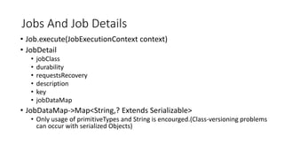 Jobs And Job Details
• Job.execute(JobExecutionContext context)
• JobDetail
• jobClass
• durability
• requestsRecovery
• description
• key
• jobDataMap
• JobDataMap->Map<String,? Extends Serializable>
• Only usage of primitiveTypes and String is encourged.(Class-versioning problems
can occur with serialized Objects)
 