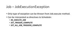 Job – JobExecutionException
• Only type of exception can be thrown from Job.execute method.
• Can be interpreted as directives to Scheduler.
• RE_EXECUTE_JOB
• SET_TRIGGER_COMPLETE
• SET_ALL_JOB_TRIGGERS_COMPLETE
 