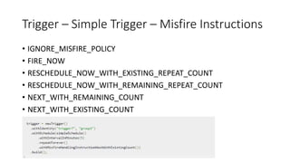 Trigger – Simple Trigger – Misfire Instructions
• IGNORE_MISFIRE_POLICY
• FIRE_NOW
• RESCHEDULE_NOW_WITH_EXISTING_REPEAT_COUNT
• RESCHEDULE_NOW_WITH_REMAINING_REPEAT_COUNT
• NEXT_WITH_REMAINING_COUNT
• NEXT_WITH_EXISTING_COUNT
 