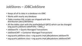 JobStores – JDBCJobStore
• Keeps all of its data in a database via JDBC
• Works with nearly any database
• Table-creation SQL scripts are shipped with the
distribution.(docs/dbTables)
• All the tables start with the prefix(default QRTZ) which can be changed
(org.quartz.jobStore.tablePrefix = SMG_)
• JobStoreTX -> Quartz Managed Transactions
• JobStoreCMT -> Container Managed Transactions
• org.quartz.jobStore.class = org.quartz.impl.jdbcjobstore.JobStoreTX
• org.quartz.jobStore.class = org.quartz.impl.jdbcjobstore.JobStoreCMT
 