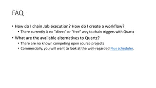 FAQ
• How do I chain Job execution? How do I create a workflow?
• There currently is no "direct" or "free" way to chain triggers with Quartz
• What are the available alternatives to Quartz?
• There are no known competing open source projects
• Commercially, you will want to look at the well-regarded Flux scheduler.
 