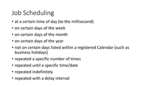 Job Scheduling
• at a certain time of day (to the millisecond)
• on certain days of the week
• on certain days of the month
• on certain days of the year
• not on certain days listed within a registered Calendar (such as
business holidays)
• repeated a specific number of times
• repeated until a specific time/date
• repeated indefinitely
• repeated with a delay interval
 