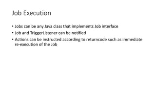 Job Execution
• Jobs can be any Java class that implements Job interface
• Job and TriggerListener can be notified
• Actions can be instructed according to returncode such as immediate
re-execution of the Job
 