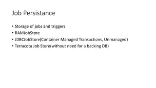 Job Persistance
• Storage of jobs and triggers
• RAMJobStore
• JDBCJobStore(Container Managed Transactions, Unmanaged)
• Terracota Job Store(without need for a backing DB)
 