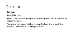Clustering
• Fail-over
• Load Balancing
• Quartz’s built-in clustering features rely upon database persistence
via JDBCJobStore.
• Terracotta extensions to Quartz provide clustering capabilities
without the need for a backing database.
 