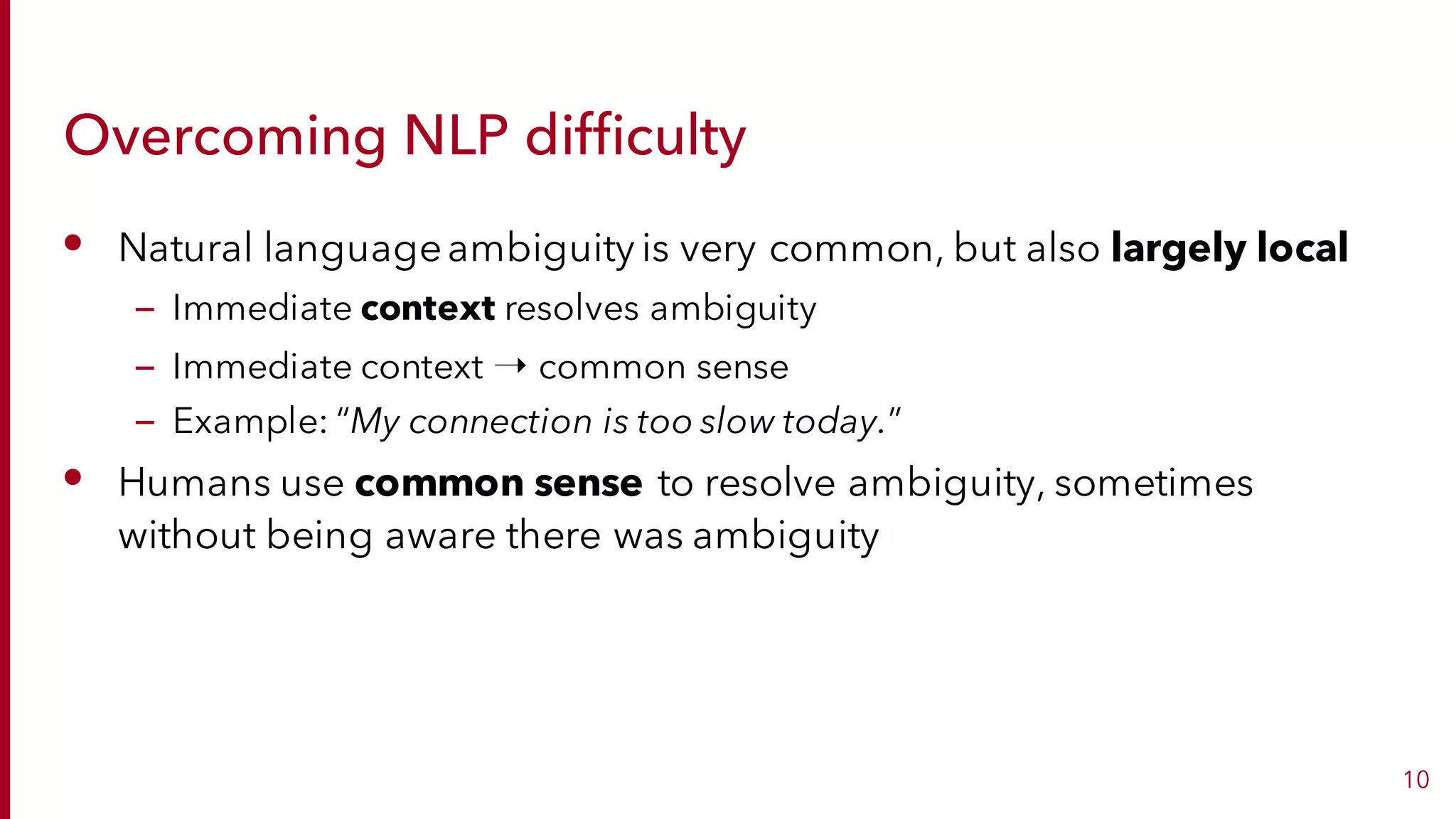 Overcoming NLP difficulty
• Natural languageambiguity is very common, but also largely local
– Immediate context resolves ambiguity
– Immediate context ➝ common sense
– Example: “My connection is too slow today.”
• Humans use common sense to resolve ambiguity, sometimes
without being aware there was ambiguity
10
 