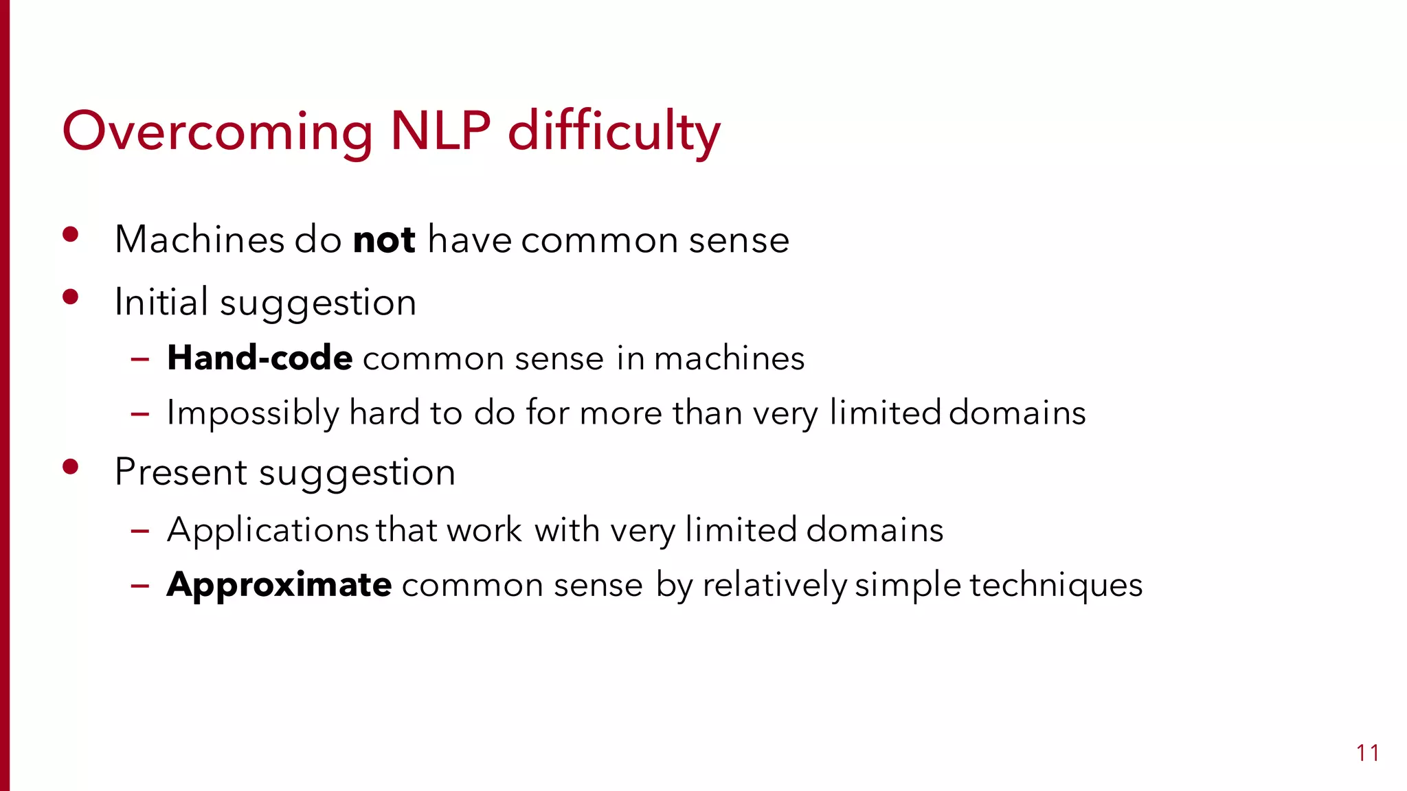 Overcoming NLP difficulty
• Machines do not have common sense
• Initial suggestion
– Hand-code common sense in machines
– Impossibly hard to do for more than very limiteddomains
• Present suggestion
– Applications that work with very limited domains
– Approximate common sense by relatively simple techniques
11
 