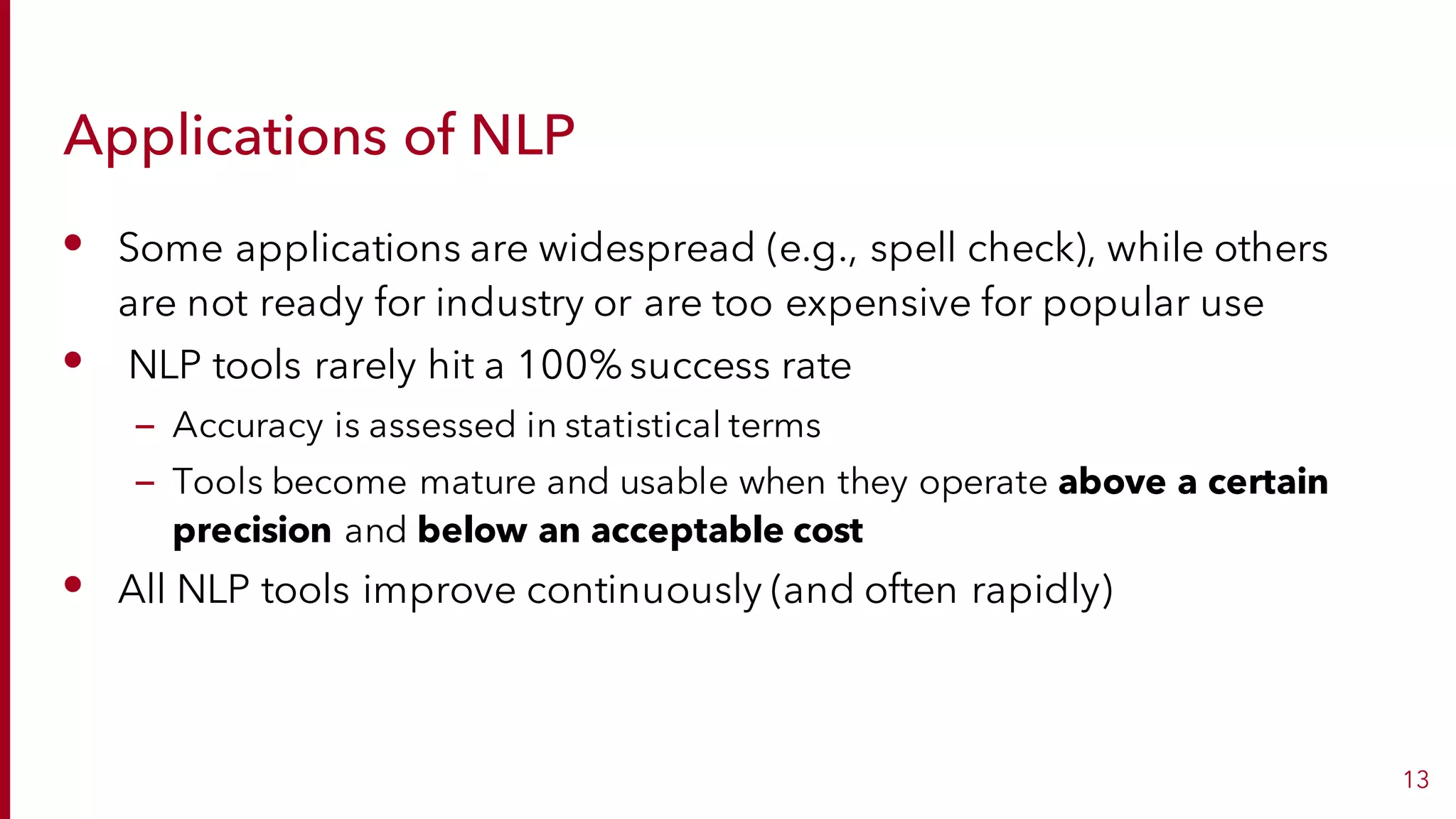 Applications of NLP
• Some applications are widespread (e.g., spell check), while others
are not ready for industry or are too expensive for popular use
• NLP tools rarely hit a 100% success rate
– Accuracy is assessed in statistical terms
– Tools become mature and usable when they operate above a certain
precision and below an acceptable cost
• All NLP tools improve continuously (and often rapidly)
13
 