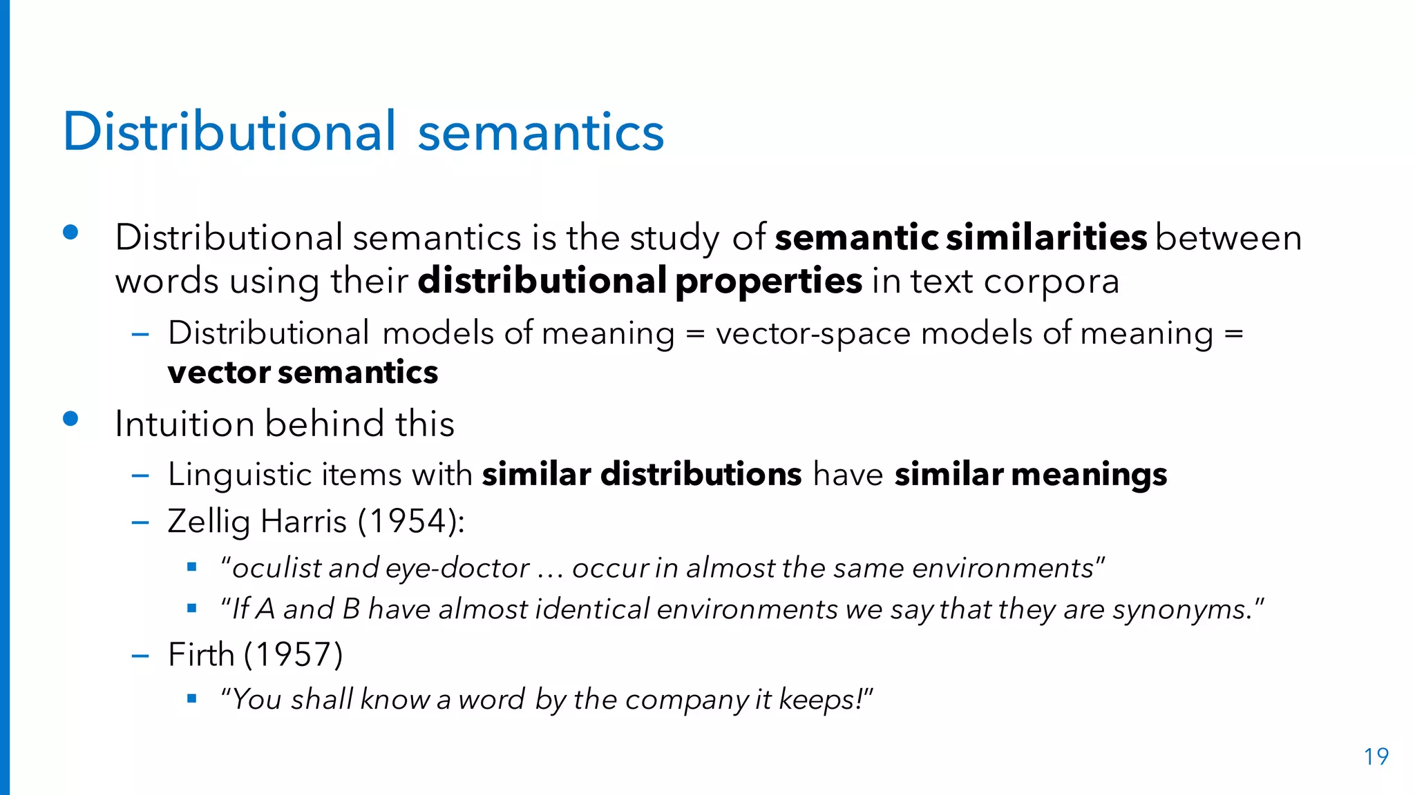 Distributional semantics
• Distributional semantics is the study of semantic similarities between
words using their distributional properties in text corpora
– Distributional models of meaning = vector-space models of meaning =
vector semantics
• Intuition behind this
– Linguistic items with similar distributions have similar meanings
– Zellig Harris (1954):
§ “oculist and eye-doctor … occur in almost the same environments”
§ “If A and B have almost identical environments we say that they are synonyms.”
– Firth (1957)
§ “You shall know a word by the company it keeps!”
19
 