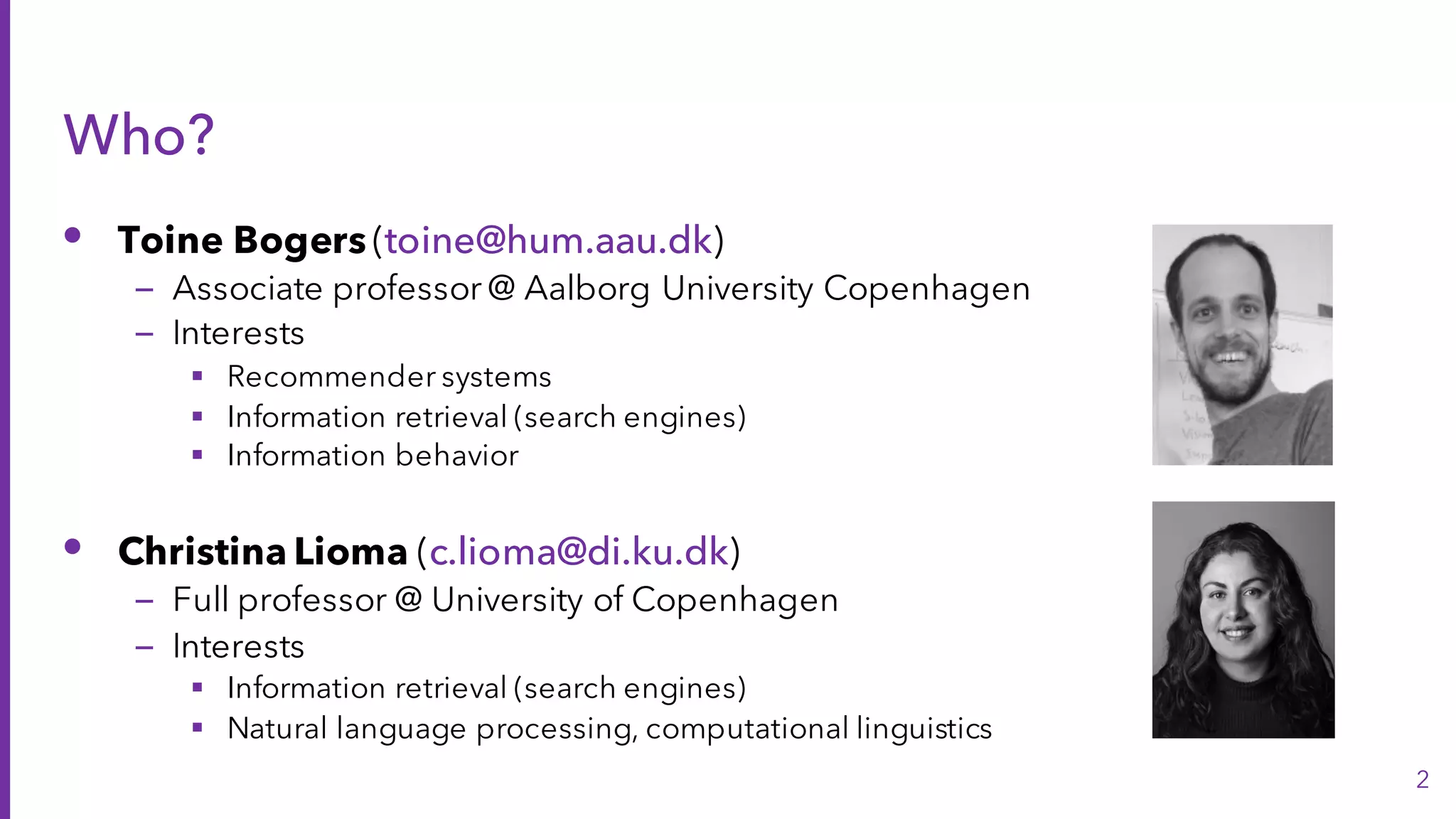 Who?
• Toine Bogers (toine@hum.aau.dk)
– Associate professor @ Aalborg University Copenhagen
– Interests
§ Recommender systems
§ Information retrieval (search engines)
§ Information behavior
• Christina Lioma (c.lioma@di.ku.dk)
– Full professor @ University of Copenhagen
– Interests
§ Information retrieval (search engines)
§ Natural language processing, computational linguistics
2
 
