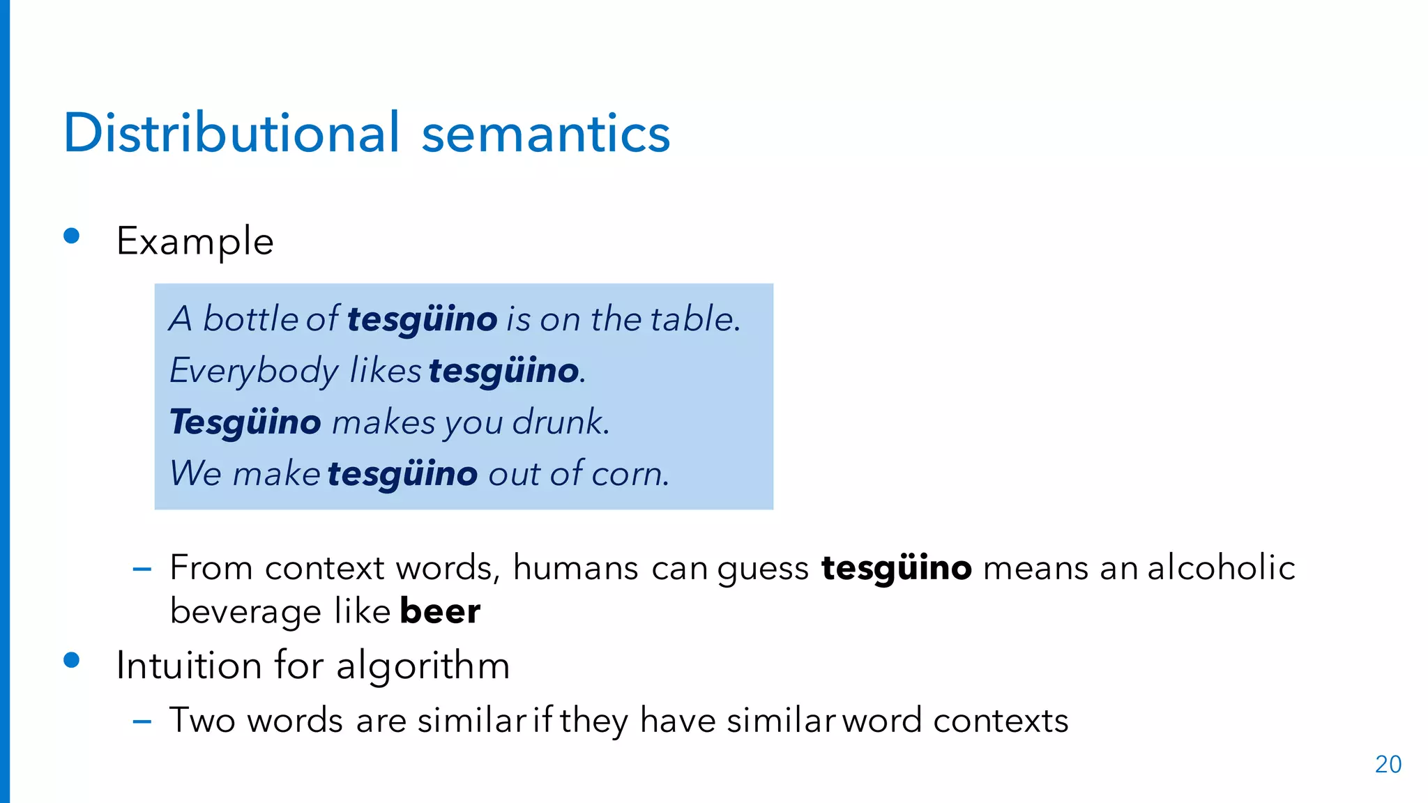Distributional semantics
• Example
– From context words, humans can guess tesgüino means an alcoholic
beverage like beer
• Intuition for algorithm
– Two words are similarif they have similarword contexts
20
A bottle of tesgüino is on the table.
Everybody likes tesgüino.
Tesgüino makes you drunk.
We make tesgüino out of corn.
 