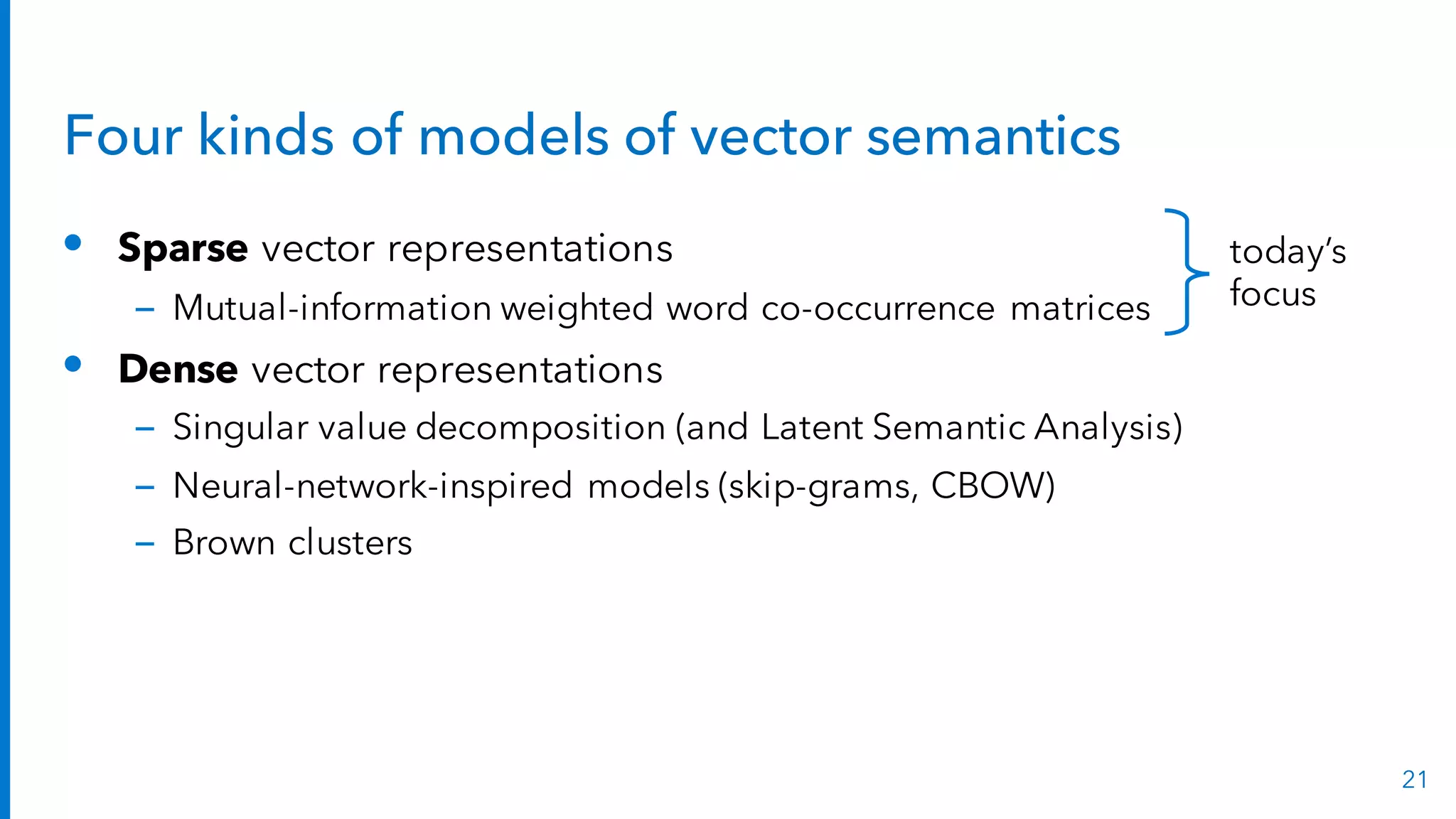 Four kinds of models of vector semantics
• Sparse vector representations
– Mutual-information weighted word co-occurrence matrices
• Dense vector representations
– Singular value decomposition (and Latent Semantic Analysis)
– Neural-network-inspired models (skip-grams, CBOW)
– Brown clusters
21
today’s
focus
 