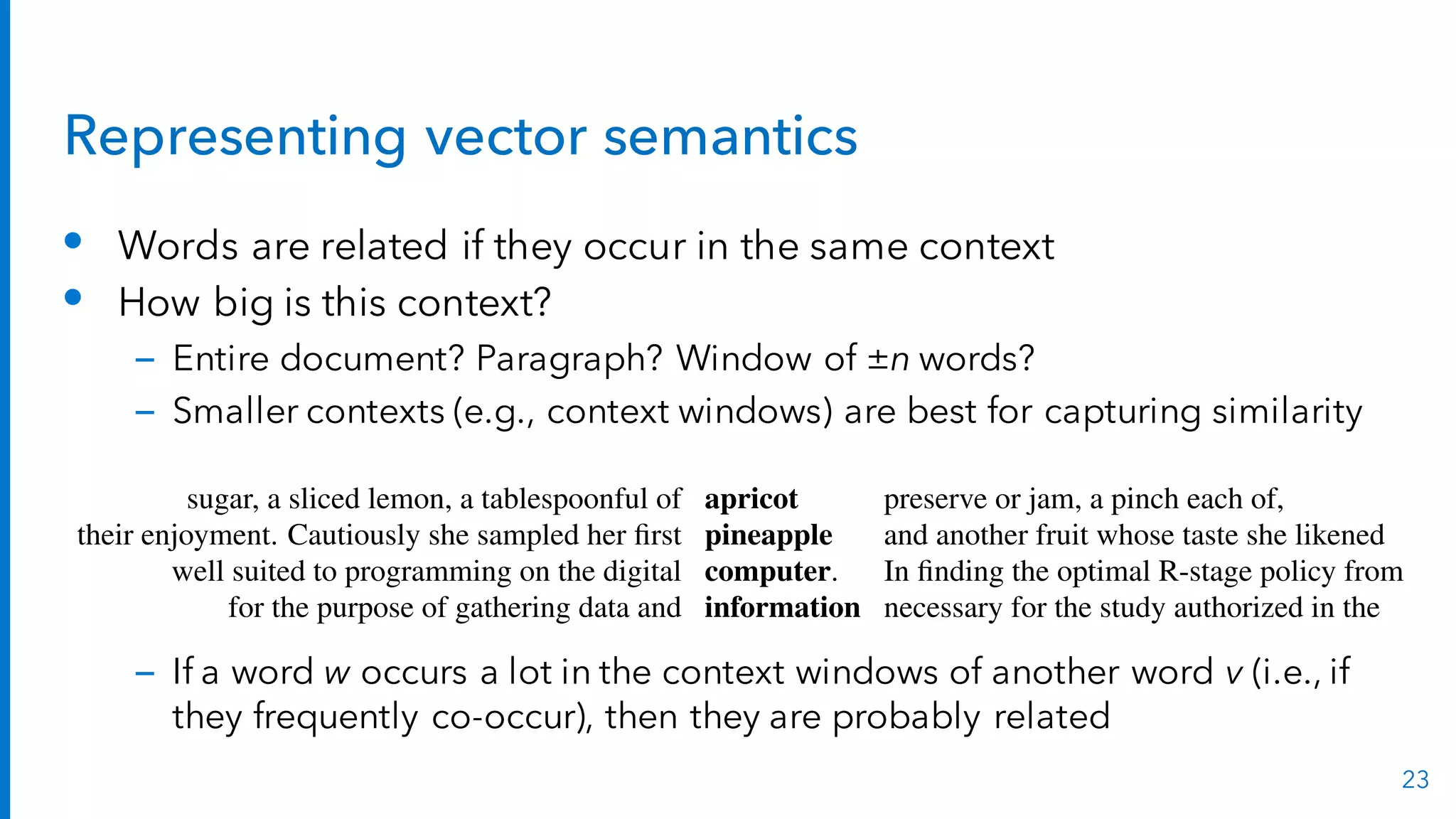 Representing vector semantics
• Words are related if they occur in the same context
• How big is this context?
– Entire document? Paragraph? Window of ±n words?
– Smaller contexts (e.g., context windows) are best for capturing similarity
– If a word w occurs a lot in the context windows of another word v (i.e., if
they frequently co-occur), then they are probably related
23
words rather than documents. This matrix is thus of dimensionality |V| ⇥ |V| and
each cell records the number of times the row (target) word and the column (context)
word co-occur in some context in some training corpus. The context could be the
document, in which case the cell represents the number of times the two words
appear in the same document. It is most common, however, to use smaller contexts,
such as a window around the word, for example of 4 words to the left and 4 words
to the right, in which case the cell represents the number of times (in some training
corpus) the column word occurs in such a ±4 word window around the row word.
For example here are 7-word windows surrounding four sample words from the
Brown corpus (just one example of each word):
sugar, a sliced lemon, a tablespoonful of apricot preserve or jam, a pinch each of,
their enjoyment. Cautiously she sampled her ﬁrst pineapple and another fruit whose taste she likened
well suited to programming on the digital computer. In ﬁnding the optimal R-stage policy from
for the purpose of gathering data and information necessary for the study authorized in the
For each word we collect the counts (from the windows around each occurrence)
of the occurrences of context words. Fig. 17.2 shows a selection from the word-word
co-occurrence matrix computed from the Brown corpus for these four words.
 