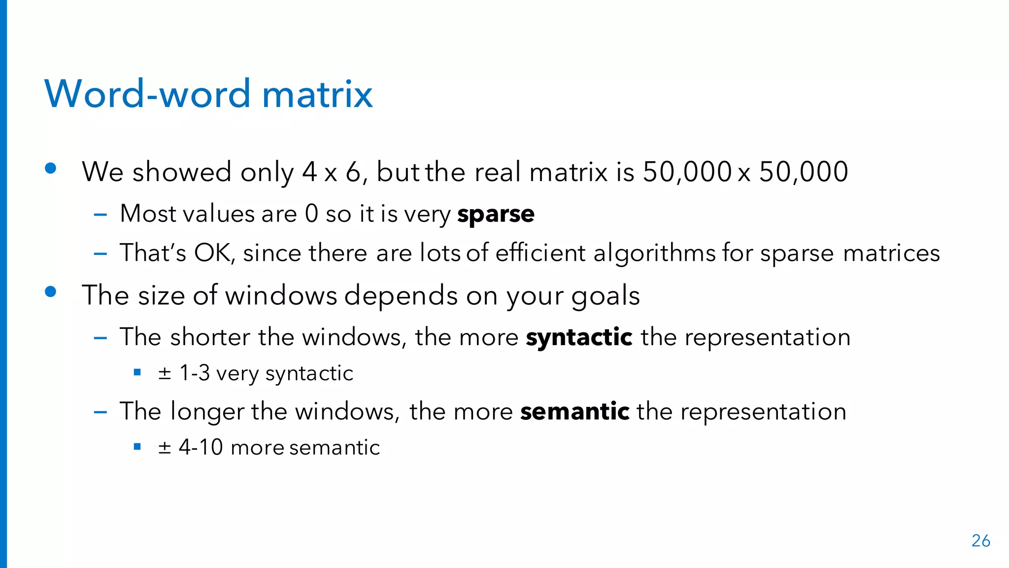 Word-word matrix
• We showed only 4 x 6, but the real matrix is 50,000 x 50,000
– Most values are 0 so it is very sparse
– That’s OK, since there are lots of efficient algorithms for sparse matrices
• The size of windows depends on your goals
– The shorter the windows, the more syntactic the representation
§ ± 1-3 very syntactic
– The longer the windows, the more semantic the representation
§ ± 4-10 more semantic
26
 