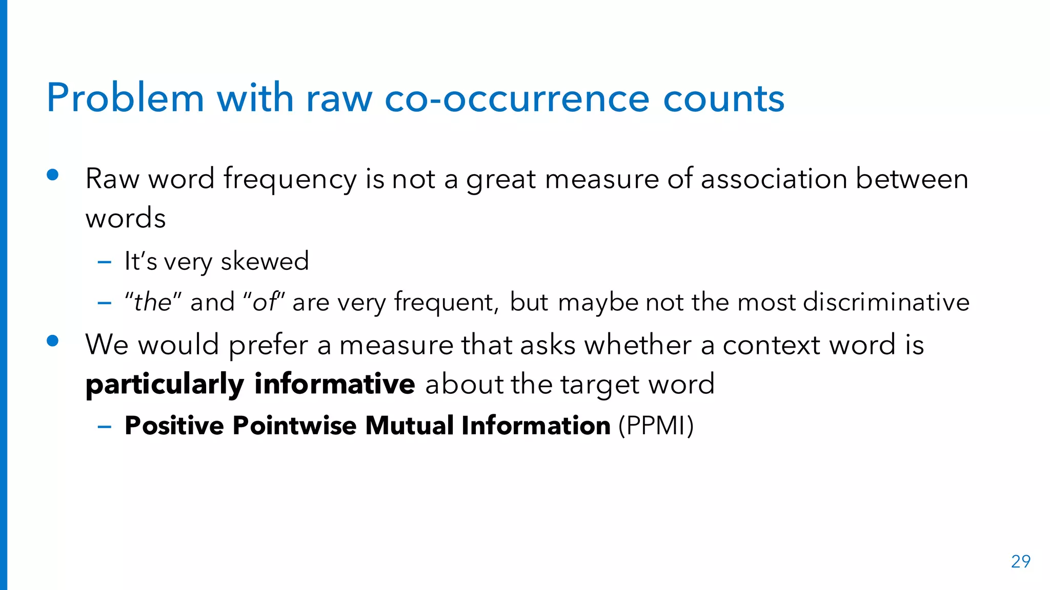 Problem with raw co-occurrence counts
• Raw word frequency is not a great measure of association between
words
– It’s very skewed
– “the” and “of” are very frequent, but maybe not the most discriminative
• We would prefer a measure that asks whether a context word is
particularly informative about the target word
– Positive Pointwise Mutual Information (PPMI)
29
 