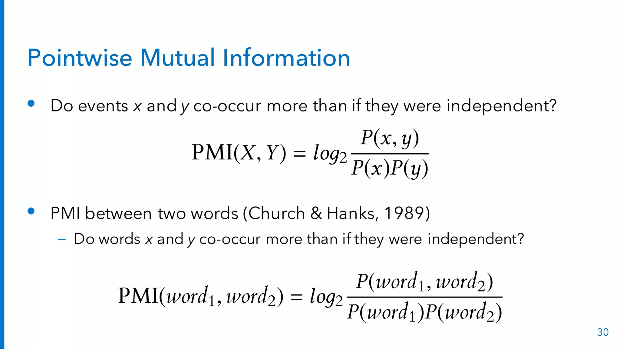 Pointwise Mutual Information
• Do events x and y co-occur more than if they were independent?
• PMI between two words (Church & Hanks, 1989)
– Do words x and y co-occur more than if they were independent?
30
PMI(word1, word2) = lo 2
P(word1, word2)
P(word1)P(word2)
PMI(X,Y) = lo 2
P(x, )
P(x)P( )
 