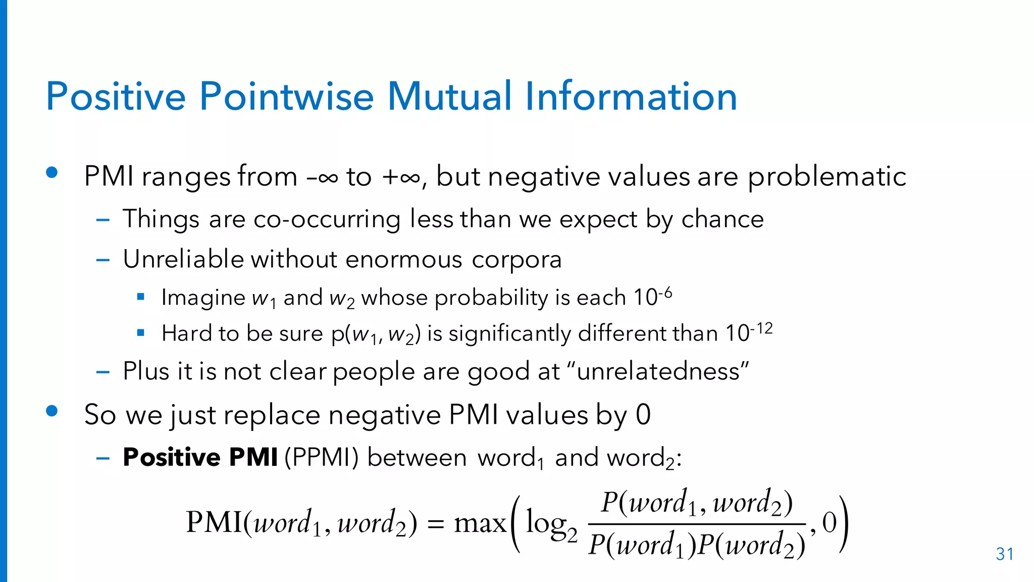 Positive Pointwise Mutual Information
• PMI ranges from –∞ to +∞, but negative values are problematic
– Things are co-occurring less than we expect by chance
– Unreliable without enormous corpora
§ Imagine w1 and w2 whose probability is each 10-6
§ Hard to be sure p(w1, w2) is significantly different than 10-12
– Plus it is not clear people are good at “unrelatedness”
• So we just replace negative PMI values by 0
– Positive PMI (PPMI) between word1 and word2:
31
PMI(word1, word2) = max
✓
log2
P(word1, word2)
P(word1)P(word2)
, 0
◆
 