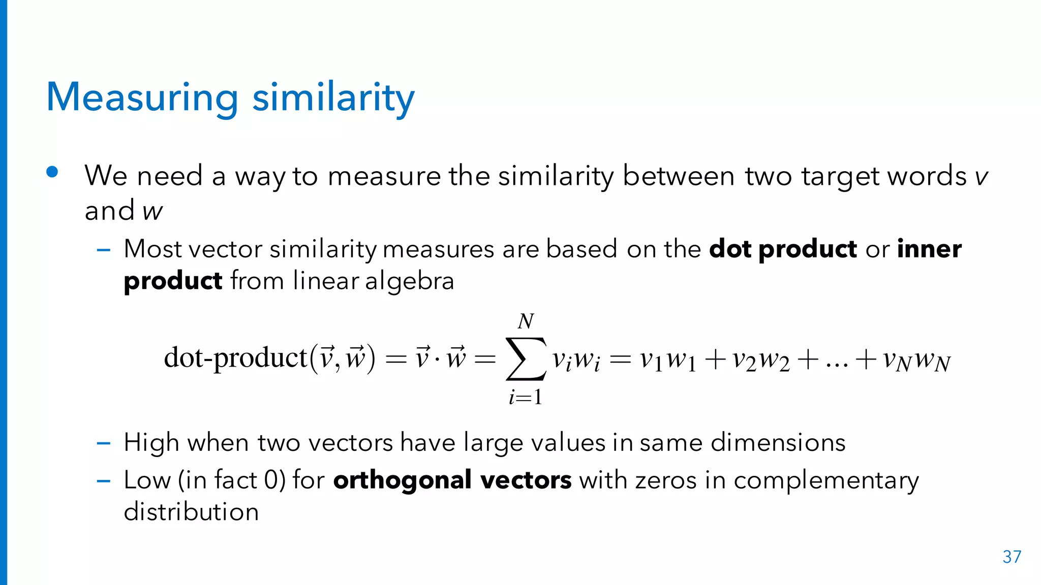 Measuring similarity
• We need a way to measure the similarity between two target words v
and w
– Most vector similarity measures are based on the dot product or inner
product from linear algebra
– High when two vectors have large values in same dimensions
– Low (in fact 0) for orthogonal vectors with zeros in complementary
distribution
37
pineapple 0 0 0.56 0 0.56
digital 0.62 0 0 0 0
information 0 0.58 0 0.37 0
Figure 19.6 The Add-2 Laplace smoothed PPMI matrix from the add-2 smoothing c
in Fig. 17.5.
The cosine—like most measures for vector similarity used in NLP—is bas
the dot product operator from linear algebra, also called the inner product:duct
duct
dot-product(~v,~w) =~v·~w =
NX
i=1
viwi = v1w1 +v2w2 +...+vNwN (
Intuitively, the dot product acts as a similarity metric because it will tend
high just when the two vectors have large values in the same dimensions. Al
tively, vectors that have zeros in different dimensions—orthogonal vectors— w
very dissimilar, with a dot product of 0.
 