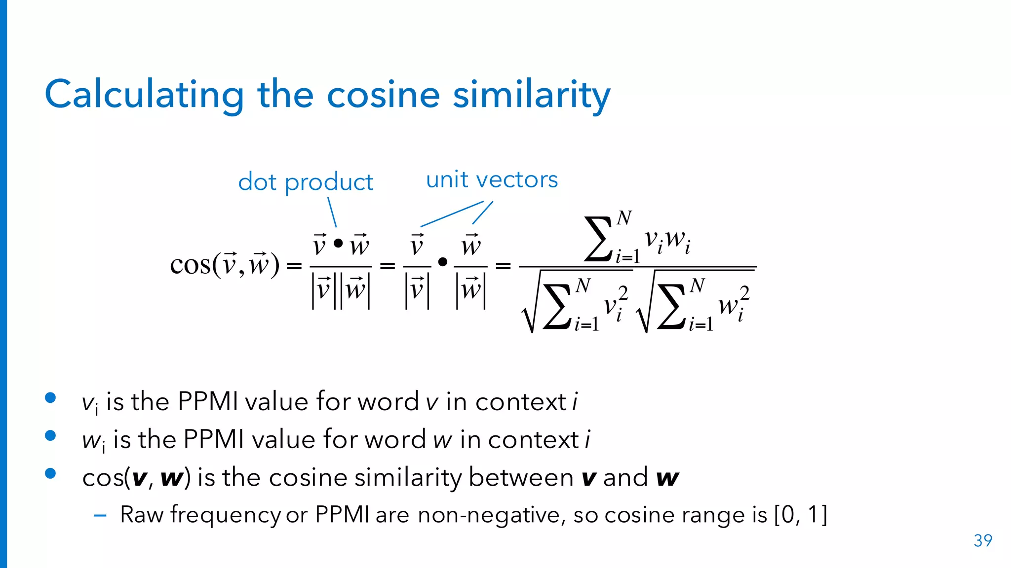 Calculating the cosine similarity
• vi is the PPMI value for word v in context i
• wi is the PPMI value for word w in context i
• cos(v, w) is the cosine similarity between v and w
– Raw frequency or PPMI are non-negative, so cosine range is [0, 1]
39
cos(

v,

w) =

v •

w

v

w
=

v

v
•

w

w
=
viwii=1
N
∑
vi
2
i=1
N
∑ wi
2
i=1
N
∑
dot product unit vectors
 