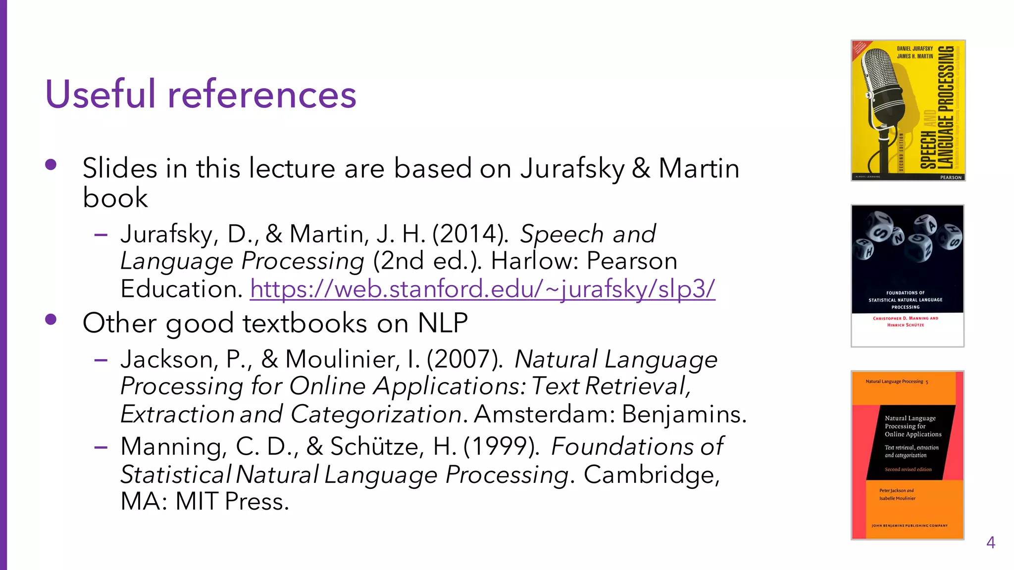 Useful references
• Slides in this lecture are based on Jurafsky & Martin
book
– Jurafsky, D., & Martin, J. H. (2014). Speech and
Language Processing (2nd ed.). Harlow: Pearson
Education. https://web.stanford.edu/~jurafsky/slp3/
• Other good textbooks on NLP
– Jackson, P., & Moulinier, I. (2007). Natural Language
Processing for Online Applications:Text Retrieval,
Extractionand Categorization. Amsterdam: Benjamins.
– Manning, C. D., & Schütze, H. (1999). Foundations of
StatisticalNatural Language Processing. Cambridge,
MA: MIT Press.
4
 