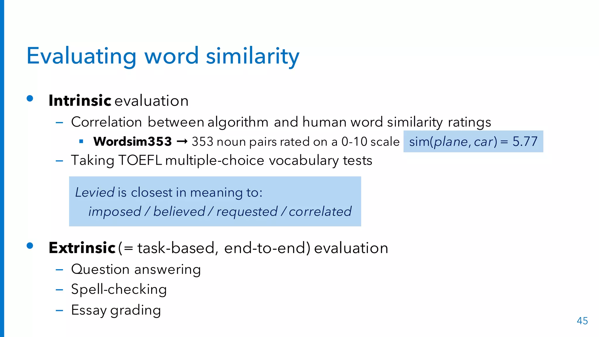 Evaluating word similarity
• Intrinsic evaluation
– Correlation between algorithm and human word similarity ratings
§ Wordsim353 ➞ 353 noun pairs rated on a 0-10 scale
– Taking TOEFL multiple-choice vocabulary tests
• Extrinsic (= task-based, end-to-end) evaluation
– Question answering
– Spell-checking
– Essay grading
45
sim(plane, car) = 5.77
Levied is closest in meaning to:
imposed / believed / requested / correlated
 