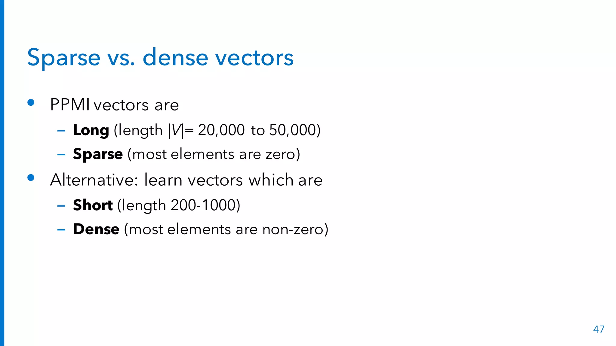 Sparse vs. dense vectors
• PPMI vectors are
– Long (length |V|= 20,000 to 50,000)
– Sparse (most elements are zero)
• Alternative: learn vectors which are
– Short (length 200-1000)
– Dense (most elements are non-zero)
47
 
