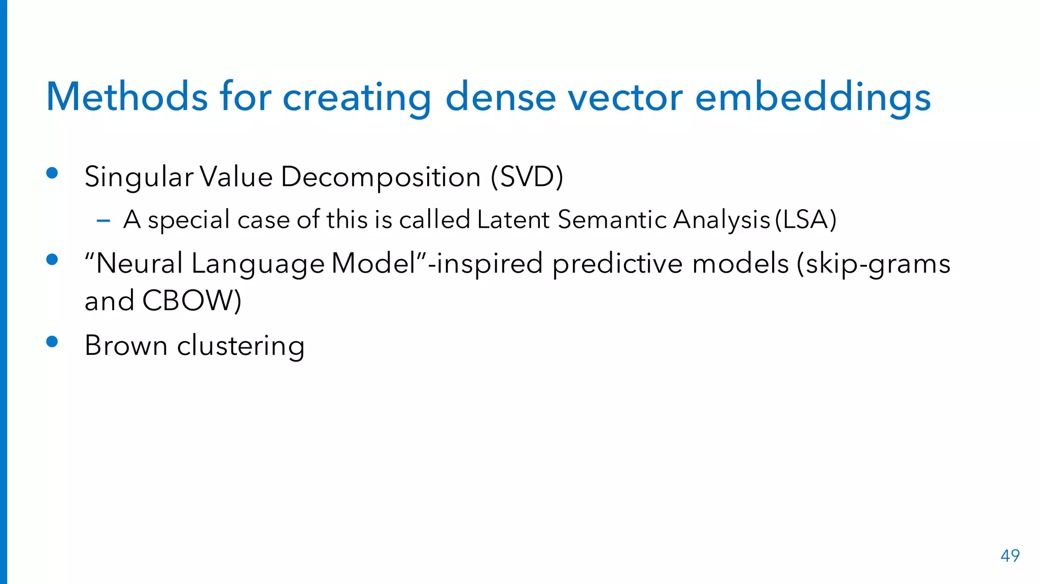 Methods for creating dense vector embeddings
• Singular Value Decomposition (SVD)
– A special case of this is called Latent Semantic Analysis (LSA)
• “Neural Language Model”-inspired predictive models (skip-grams
and CBOW)
• Brown clustering
49
 