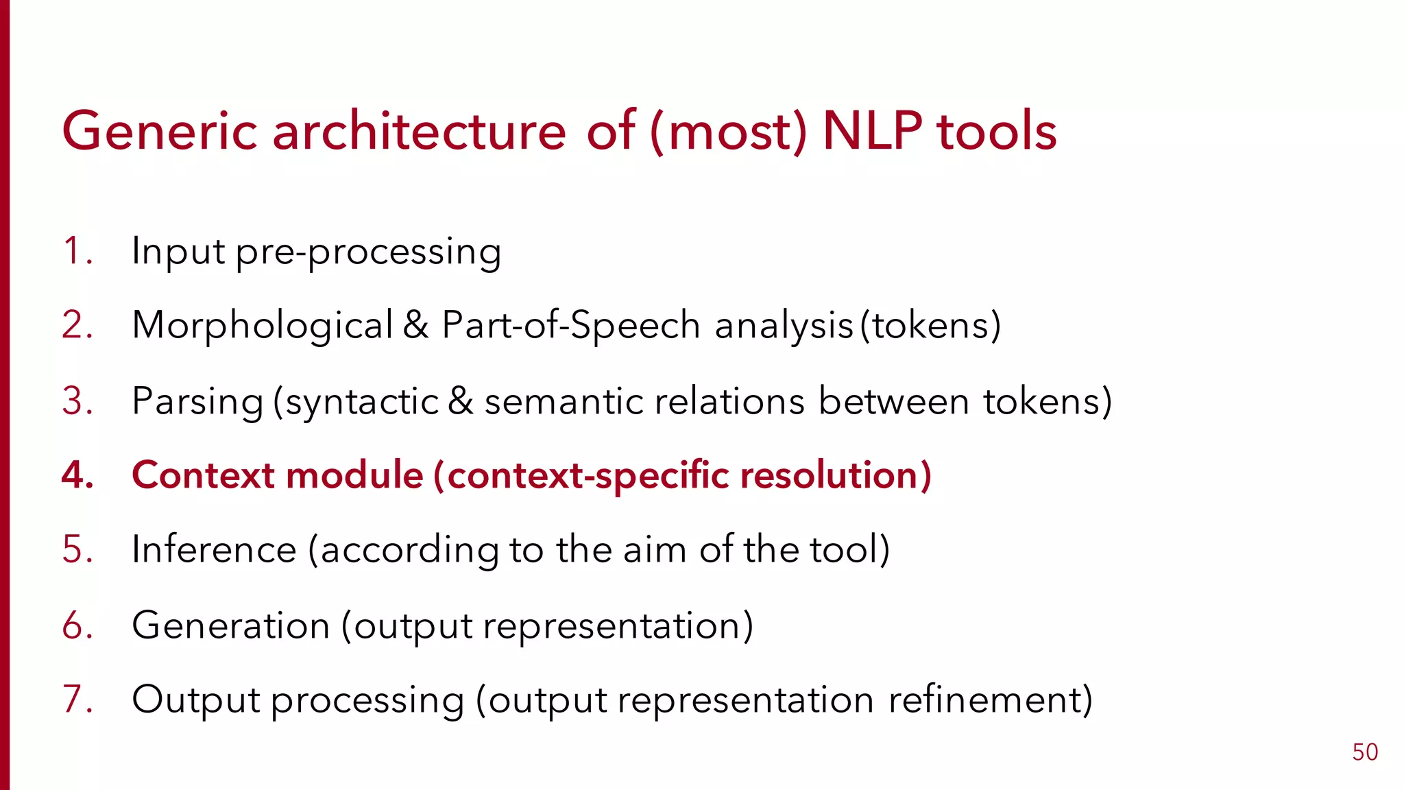 Generic architecture of (most) NLP tools
1. Input pre-processing
2. Morphological & Part-of-Speech analysis (tokens)
3. Parsing (syntactic & semantic relations between tokens)
4. Context module (context-specific resolution)
5. Inference (according to the aim of the tool)
6. Generation (output representation)
7. Output processing (output representation refinement)
50
 