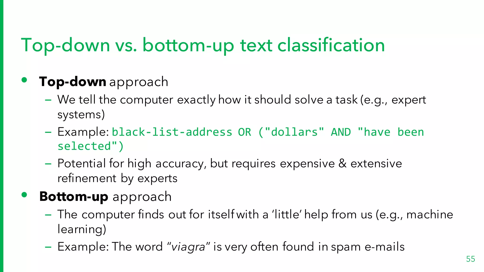Top-down vs. bottom-up text classification
• Top-down approach
– We tell the computer exactly how it should solve a task (e.g., expert
systems)
– Example: black-list-address OR ("dollars" AND "have been
selected")
– Potential for high accuracy, but requires expensive & extensive
refinement by experts
• Bottom-up approach
– The computer finds out for itselfwith a ‘little’ help from us (e.g., machine
learning)
– Example: The word “viagra” is very often found in spam e-mails
55
 