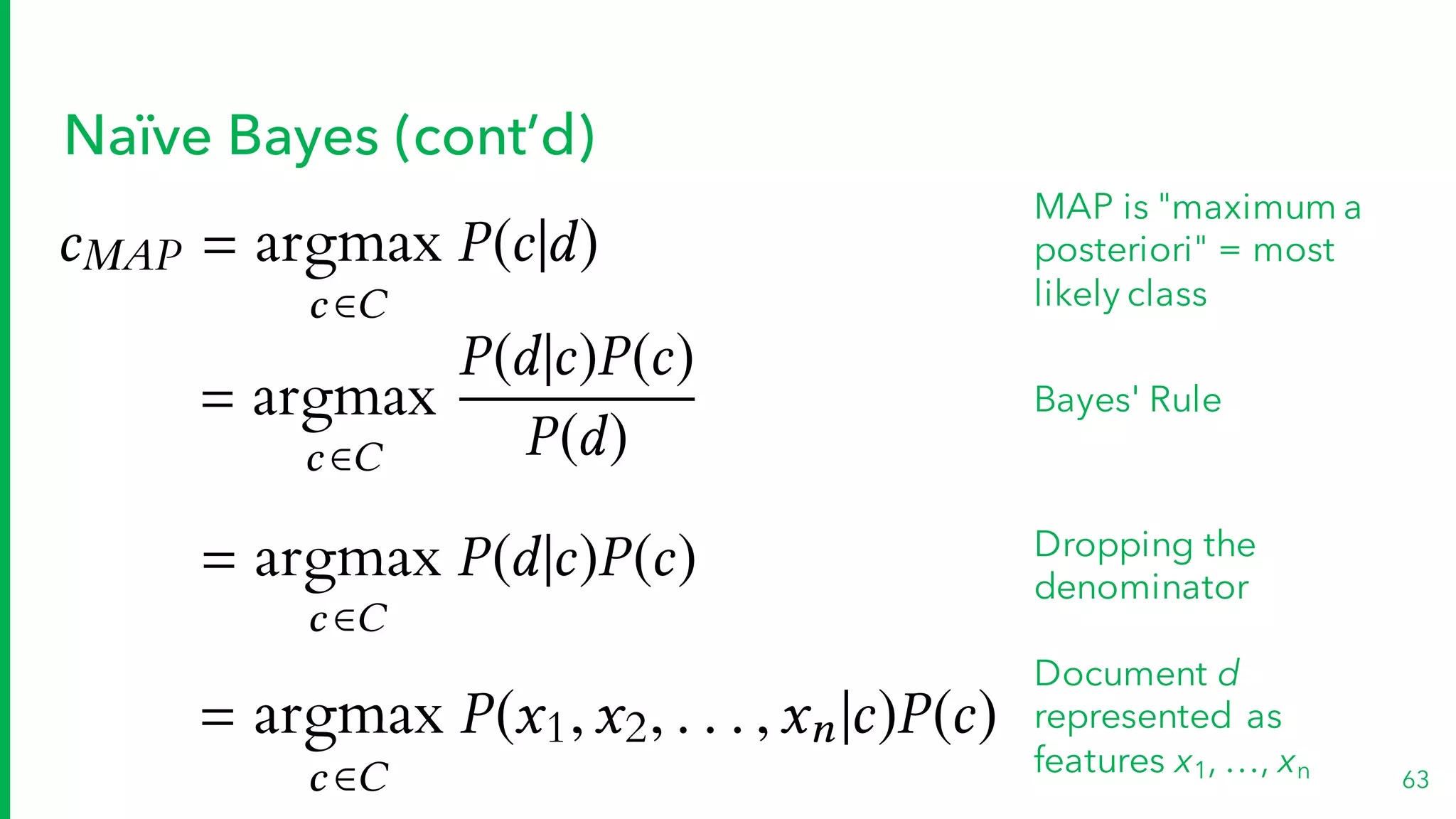 Naïve Bayes (cont’d)
63
cMAP = argmax
c 2C
P(c|d)
MAP is "maximum a
posteriori" = most
likely class
= argmax
c 2C
P(d|c)P(c)
P(d)
Bayes' Rule
= argmax
c 2C
P(d|c)P(c) Dropping the
denominator
= argmax
c 2C
P(x1,x2, . . . ,xn|c)P(c)
Document d
represented as
features x1, …, xn
 