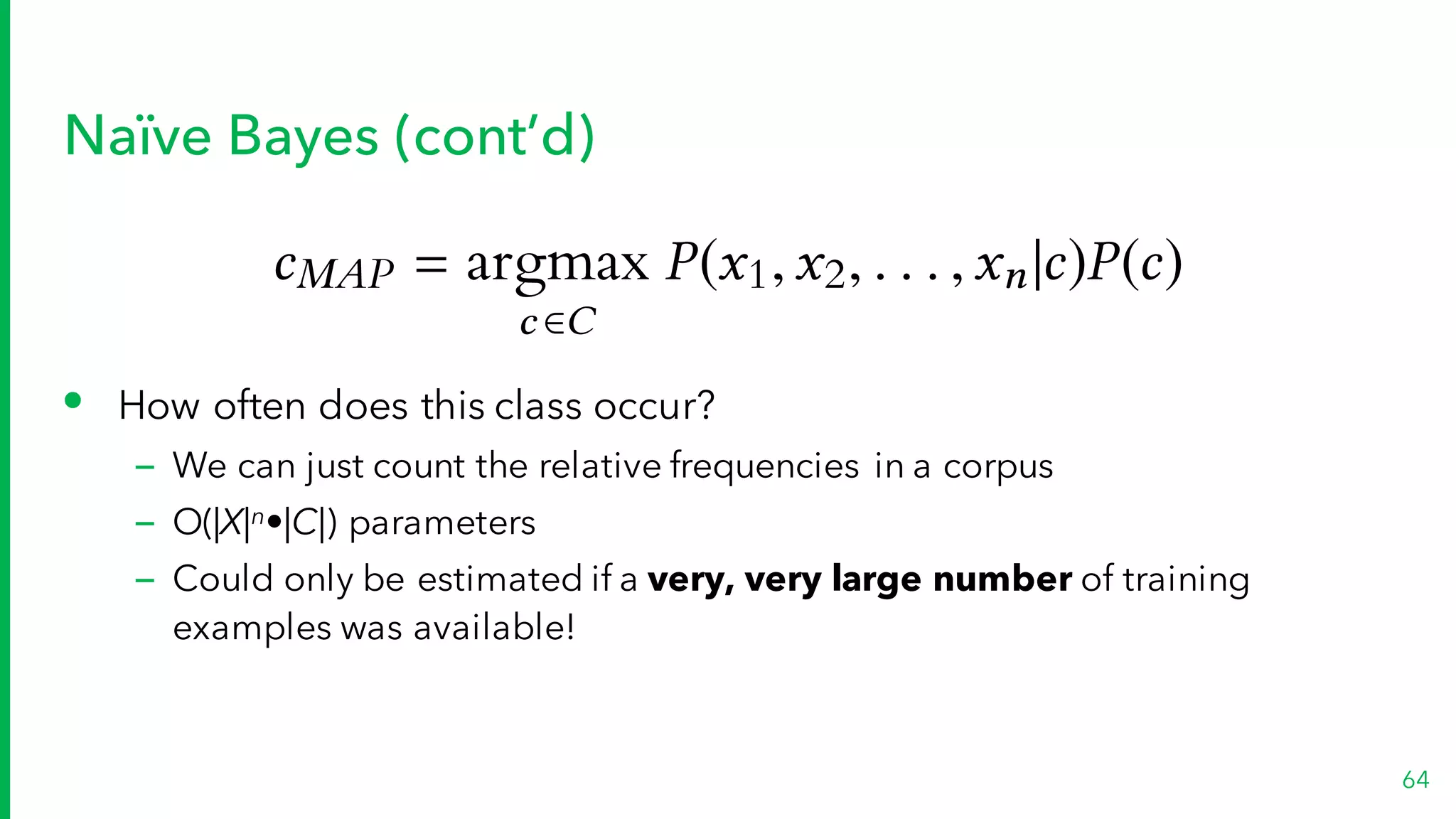 Naïve Bayes (cont’d)
• How often does this class occur?
– We can just count the relative frequencies in a corpus
– O(|X|n•|C|) parameters
– Could only be estimated if a very, very large number of training
examples was available!
64
cMAP = argmax
c 2C
P(x1,x2, . . . ,xn|c)P(c)
 