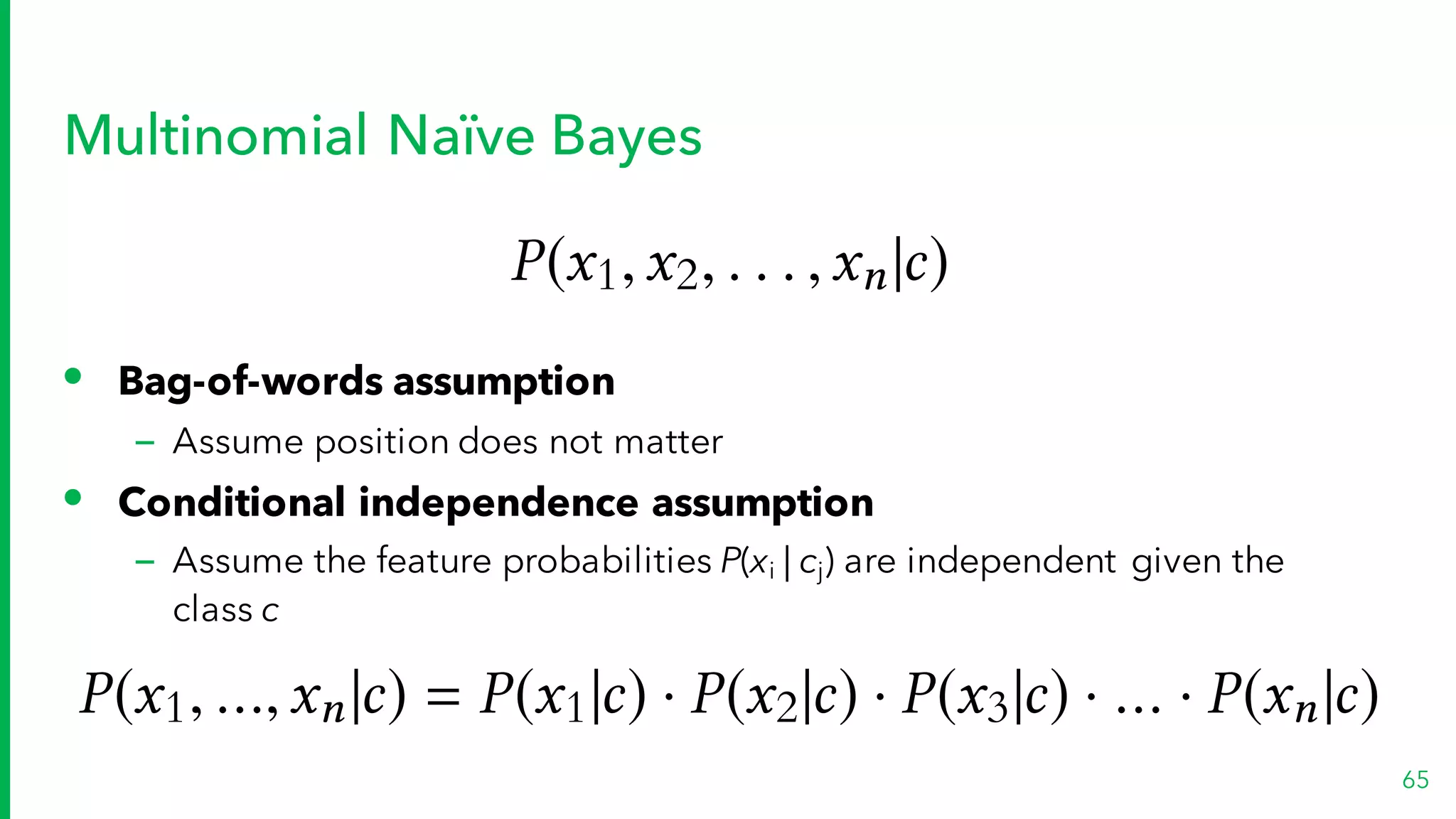 Multinomial Naïve Bayes
65
• Bag-of-words assumption
– Assume position does not matter
• Conditional independence assumption
– Assume the feature probabilities P(xi | cj) are independent given the
class c
P(x1,x2, . . . ,xn|c)
P(x1, ...,xn|c) = P(x1|c) · P(x2|c) · P(x3|c) · ... · P(xn|c)
 