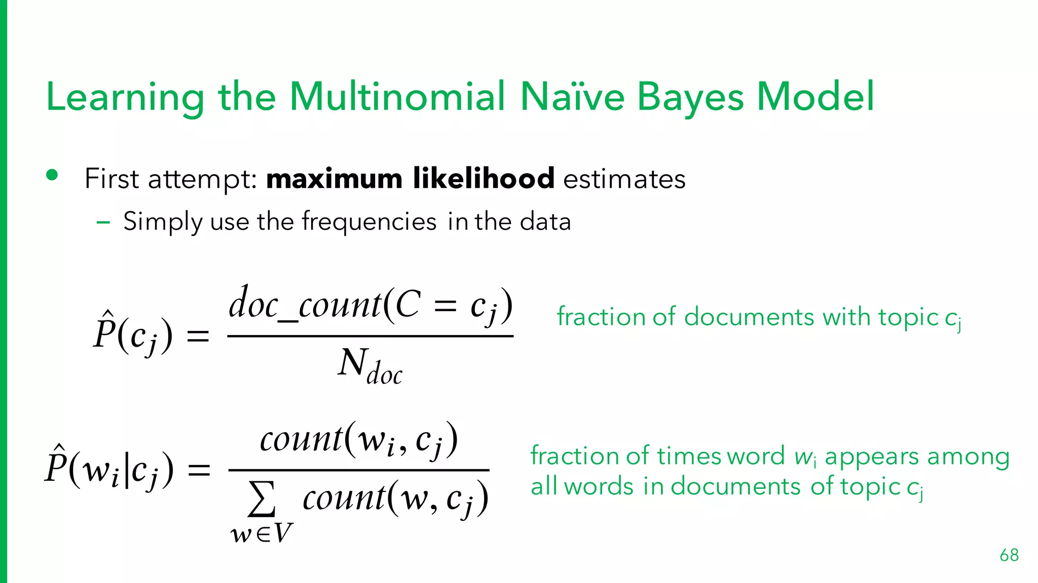 Learning the Multinomial Naïve Bayes Model
• First attempt: maximum likelihood estimates
– Simply use the frequencies in the data
68
ˆP(wi |cj ) =
count(wi,cj )
P
w 2V
count(w,cj )
ˆP(cj ) =
doc_count(C = cj )
Ndoc
fraction of times word wi appears among
all words in documents of topic cj
fraction of documents with topic cj
 