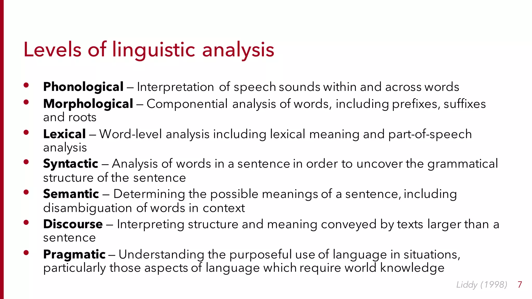 Levels of linguistic analysis
• Phonological — Interpretation of speech sounds within and across words
• Morphological — Componential analysis of words, including prefixes, suffixes
and roots
• Lexical — Word-level analysis including lexical meaning and part-of-speech
analysis
• Syntactic — Analysis of words in a sentence in order to uncover the grammatical
structure of the sentence
• Semantic — Determining the possible meanings of a sentence, including
disambiguation of words in context
• Discourse — Interpreting structure and meaning conveyed by texts larger than a
sentence
• Pragmatic — Understanding the purposeful use of language in situations,
particularly those aspects of language which require world knowledge
7Liddy (1998)
 