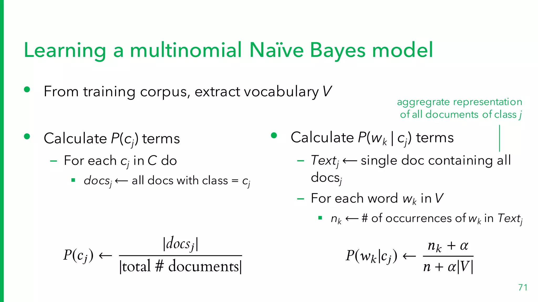 Learning a multinomial Naïve Bayes model
• From training corpus, extract vocabulary V
• Calculate P(cj) terms
– For each cj in C do
§ docsj ⟵ all docs with class = cj
71
• Calculate P(wk | cj) terms
– Textj ⟵ single doc containing all
docsj
– For each word wk in V
§ nk ⟵ # of occurrences of wk in Textj
aggregrate representation
of all documents of class j
P(wk |cj )
nk +
n + |V |
P(cj )
|docsj |
|total # documents|
 