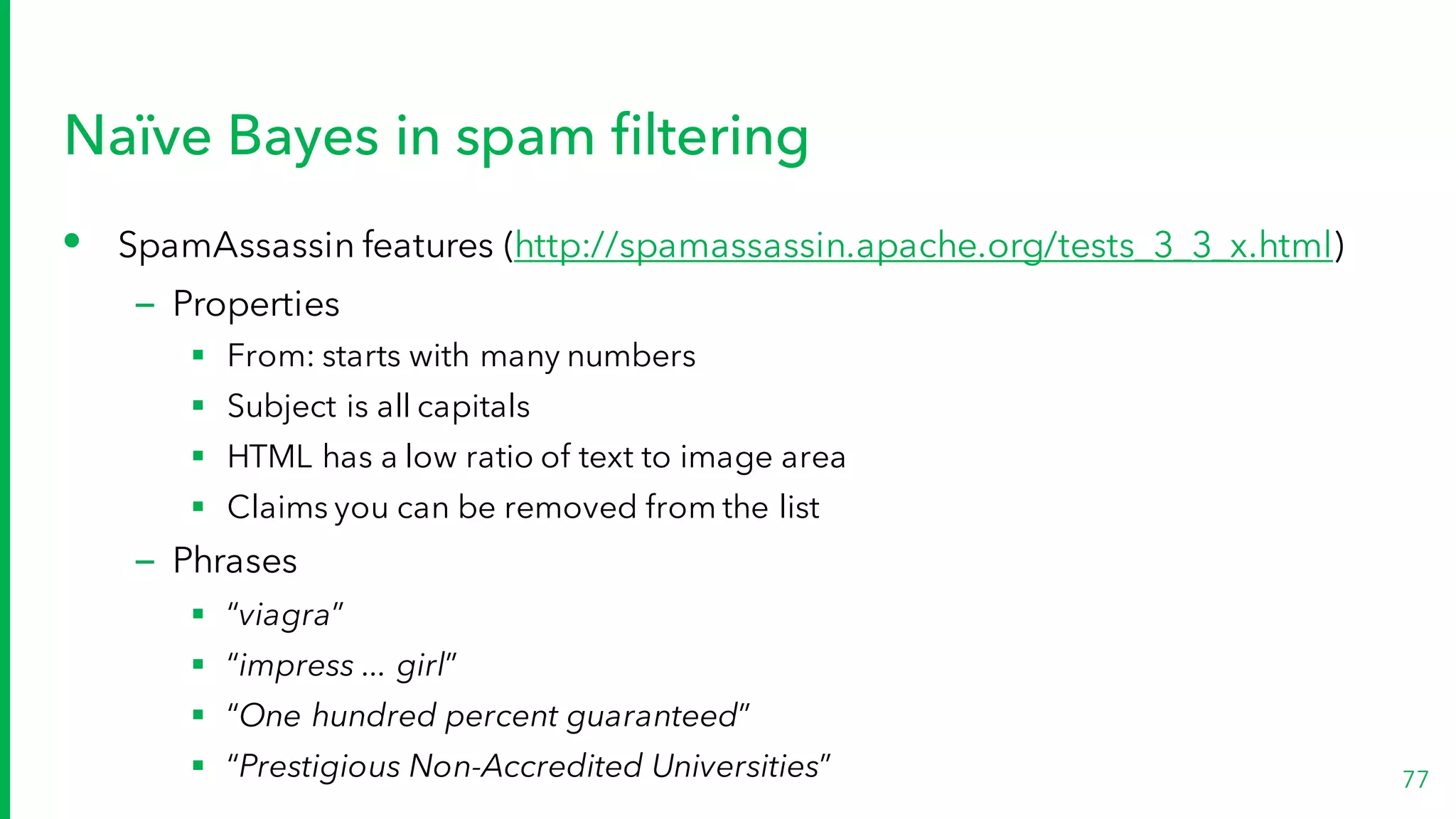 Naïve Bayes in spam filtering
• SpamAssassin features (http://spamassassin.apache.org/tests_3_3_x.html)
– Properties
§ From: starts with many numbers
§ Subject is all capitals
§ HTML has a low ratio of text to image area
§ Claims you can be removed from the list
– Phrases
§ “viagra”
§ “impress ... girl”
§ “One hundred percent guaranteed”
§ “Prestigious Non-Accredited Universities” 77
 