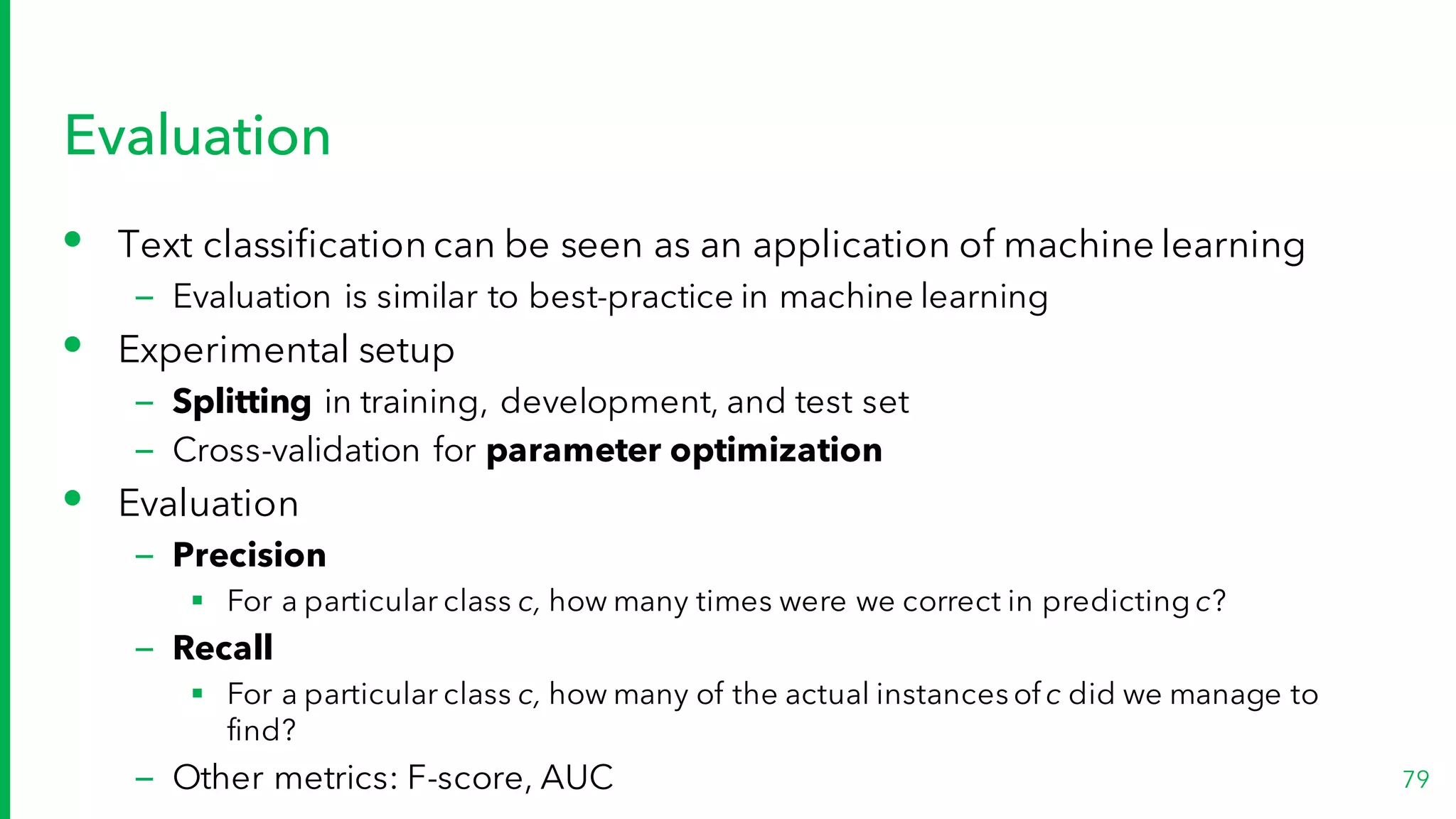 Evaluation
• Text classification can be seen as an application of machine learning
– Evaluation is similar to best-practice in machine learning
• Experimental setup
– Splitting in training, development, and test set
– Cross-validation for parameter optimization
• Evaluation
– Precision
§ For a particular class c, how many times were we correct in predicting c?
– Recall
§ For a particular class c, how many of the actual instances of c did we manage to
find?
– Other metrics: F-score, AUC 79
 