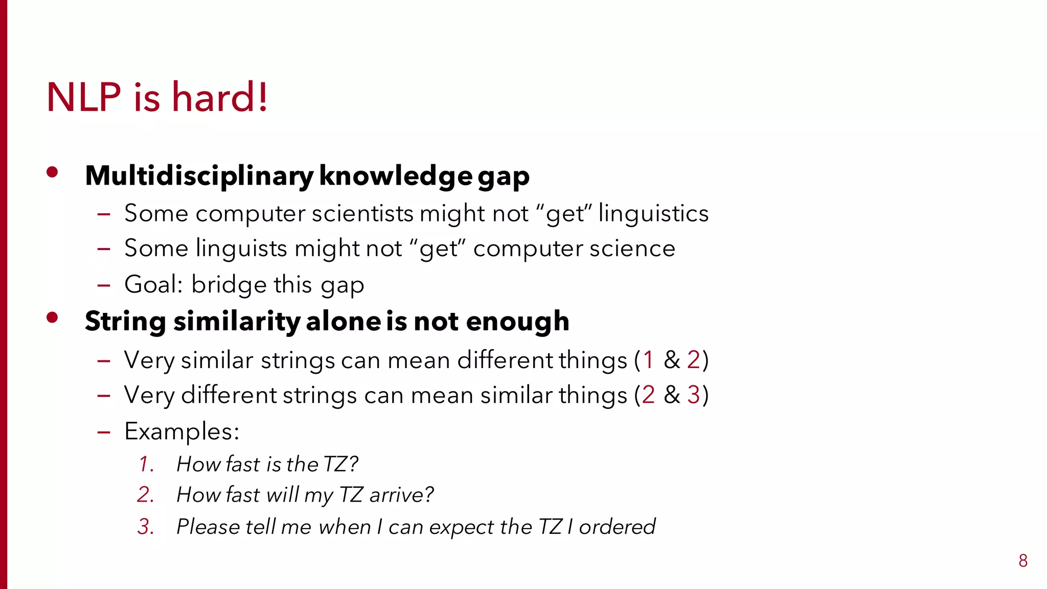 NLP is hard!
• Multidisciplinary knowledgegap
– Some computer scientists might not “get” linguistics
– Some linguists might not “get” computer science
– Goal: bridge this gap
• String similarity aloneis not enough
– Very similar strings can mean different things (1 & 2)
– Very different strings can mean similar things (2 & 3)
– Examples:
1. How fast is the TZ?
2. How fast will my TZ arrive?
3. Please tell me when I can expect the TZ I ordered
8
 