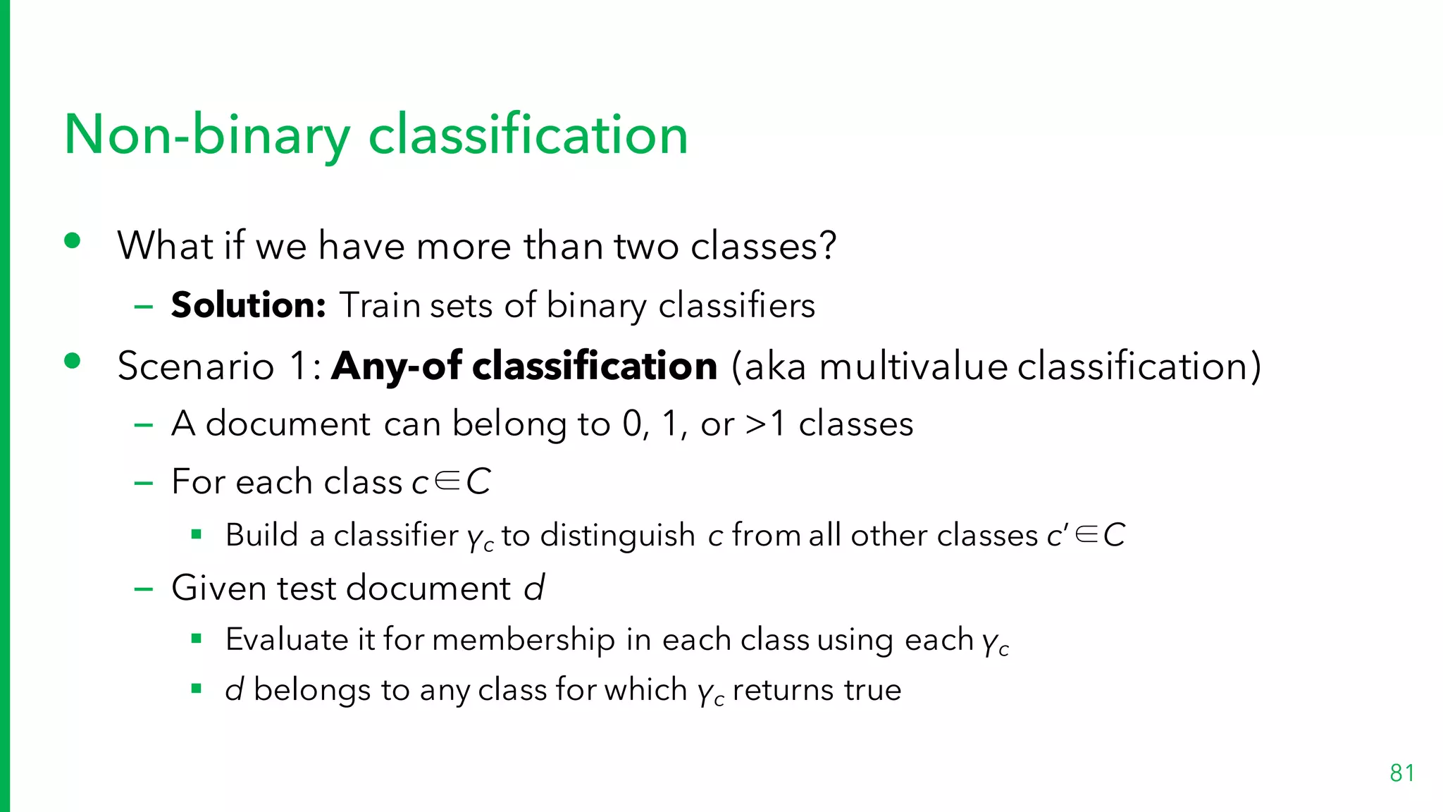 Non-binary classification
• What if we have more than two classes?
– Solution: Train sets of binary classifiers
• Scenario 1: Any-of classification (aka multivalue classification)
– A document can belong to 0, 1, or >1 classes
– For each class c∈C
§ Build a classifier γc to distinguish c from all other classes c’∈C
– Given test document d
§ Evaluate it for membership in each class using each γc
§ d belongs to any class for which γc returns true
81
 