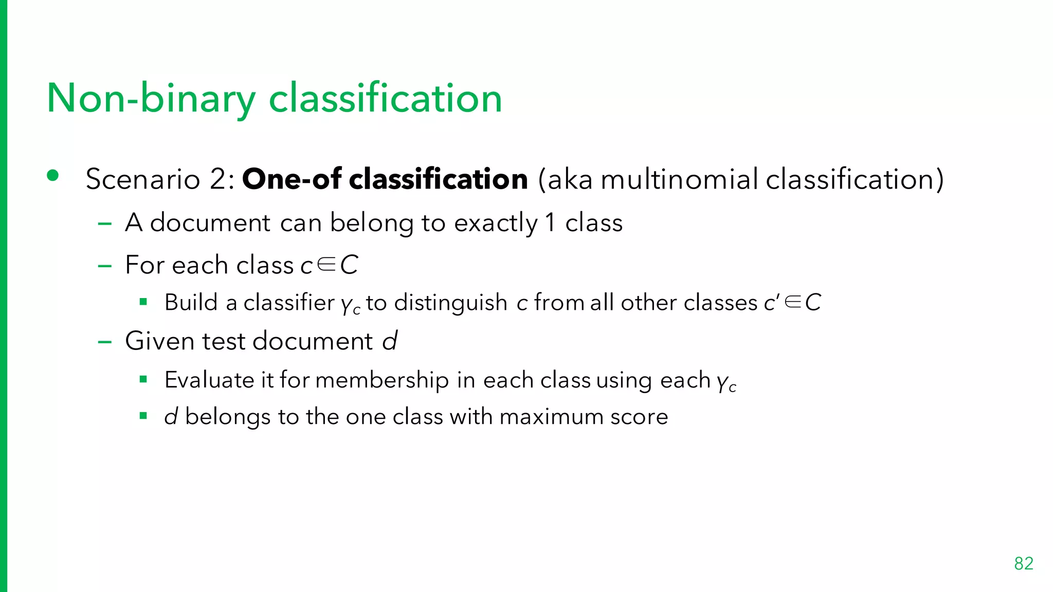 Non-binary classification
• Scenario 2: One-of classification (aka multinomial classification)
– A document can belong to exactly 1 class
– For each class c∈C
§ Build a classifier γc to distinguish c from all other classes c’∈C
– Given test document d
§ Evaluate it for membership in each class using each γc
§ d belongs to the one class with maximum score
82
 