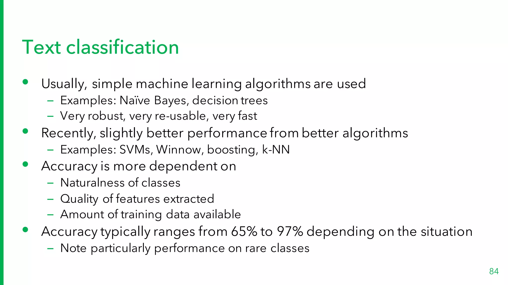 Text classification
• Usually, simple machine learning algorithms are used
– Examples: Naïve Bayes, decision trees
– Very robust, very re-usable, very fast
• Recently, slightly better performance from better algorithms
– Examples: SVMs, Winnow, boosting, k-NN
• Accuracy is more dependent on
– Naturalness of classes
– Quality of features extracted
– Amount of training data available
• Accuracy typically ranges from 65% to 97% depending on the situation
– Note particularly performance on rare classes
84
 