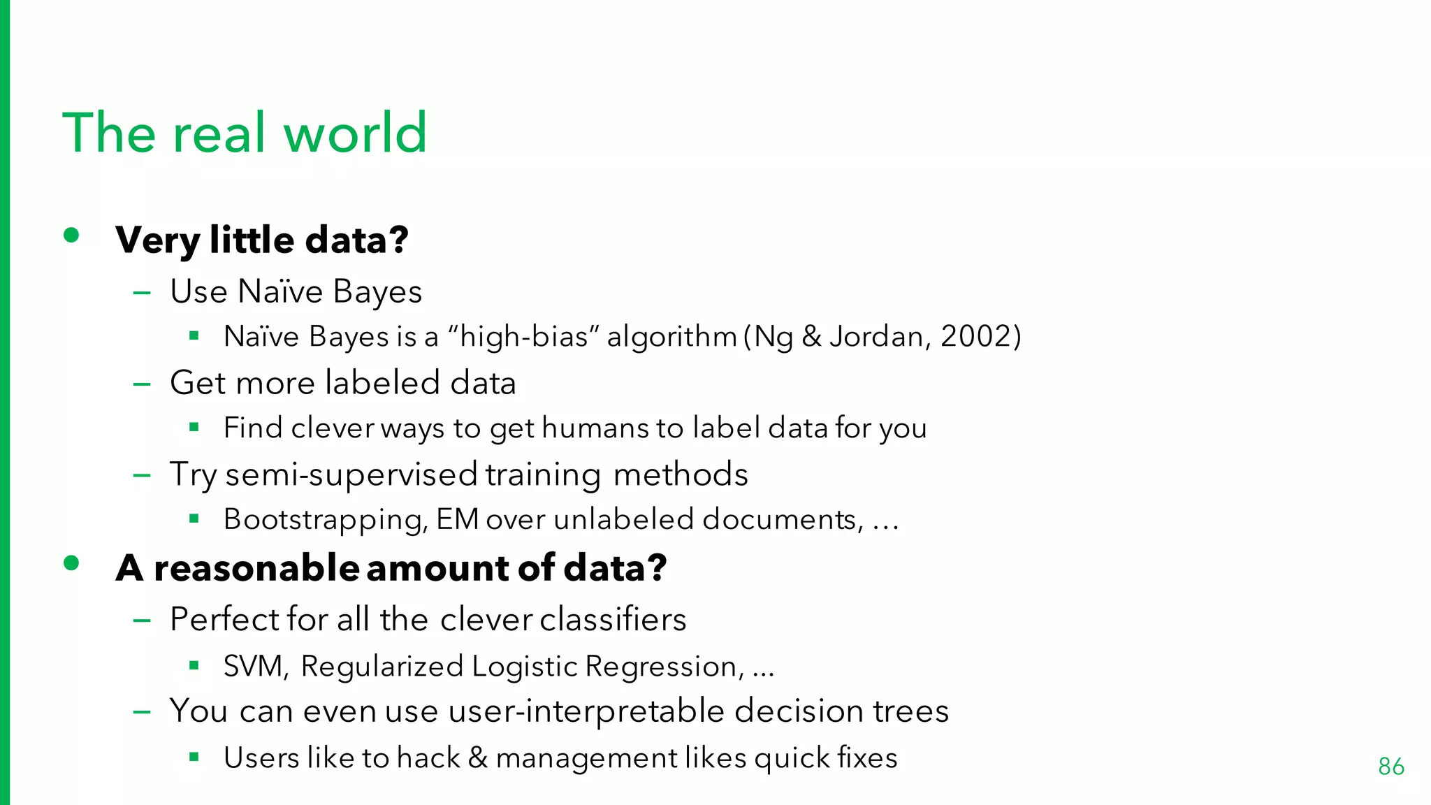 The real world
• Very little data?
– Use Naïve Bayes
§ Naïve Bayes is a “high-bias” algorithm (Ng & Jordan, 2002)
– Get more labeled data
§ Find clever ways to get humans to label data for you
– Try semi-supervised training methods
§ Bootstrapping, EM over unlabeled documents, …
• A reasonableamount of data?
– Perfect for all the clever classifiers
§ SVM, Regularized Logistic Regression, ...
– You can even use user-interpretable decision trees
§ Users like to hack & management likes quick fixes 86
 