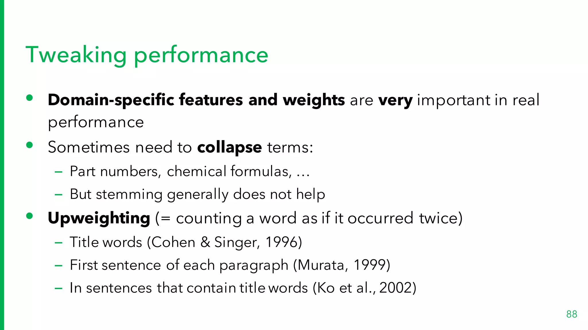 Tweaking performance
• Domain-specific features and weights are very important in real
performance
• Sometimes need to collapse terms:
– Part numbers, chemical formulas, …
– But stemming generally does not help
• Upweighting (= counting a word as if it occurred twice)
– Title words (Cohen & Singer, 1996)
– First sentence of each paragraph (Murata, 1999)
– In sentences that contain title words (Ko et al., 2002)
88
 