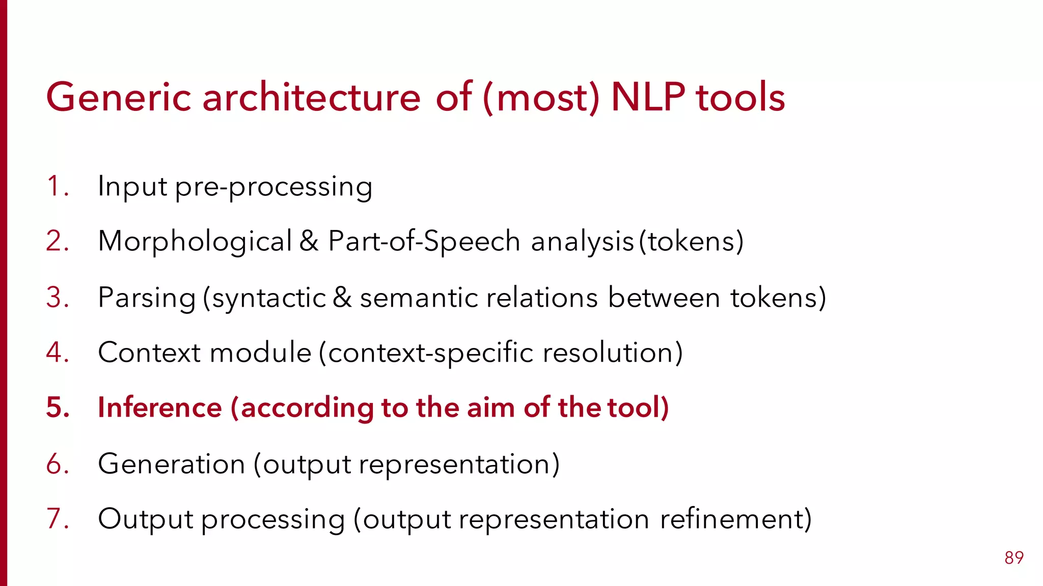 Generic architecture of (most) NLP tools
1. Input pre-processing
2. Morphological & Part-of-Speech analysis (tokens)
3. Parsing (syntactic & semantic relations between tokens)
4. Context module (context-specific resolution)
5. Inference (according to the aim of the tool)
6. Generation (output representation)
7. Output processing (output representation refinement)
89
 