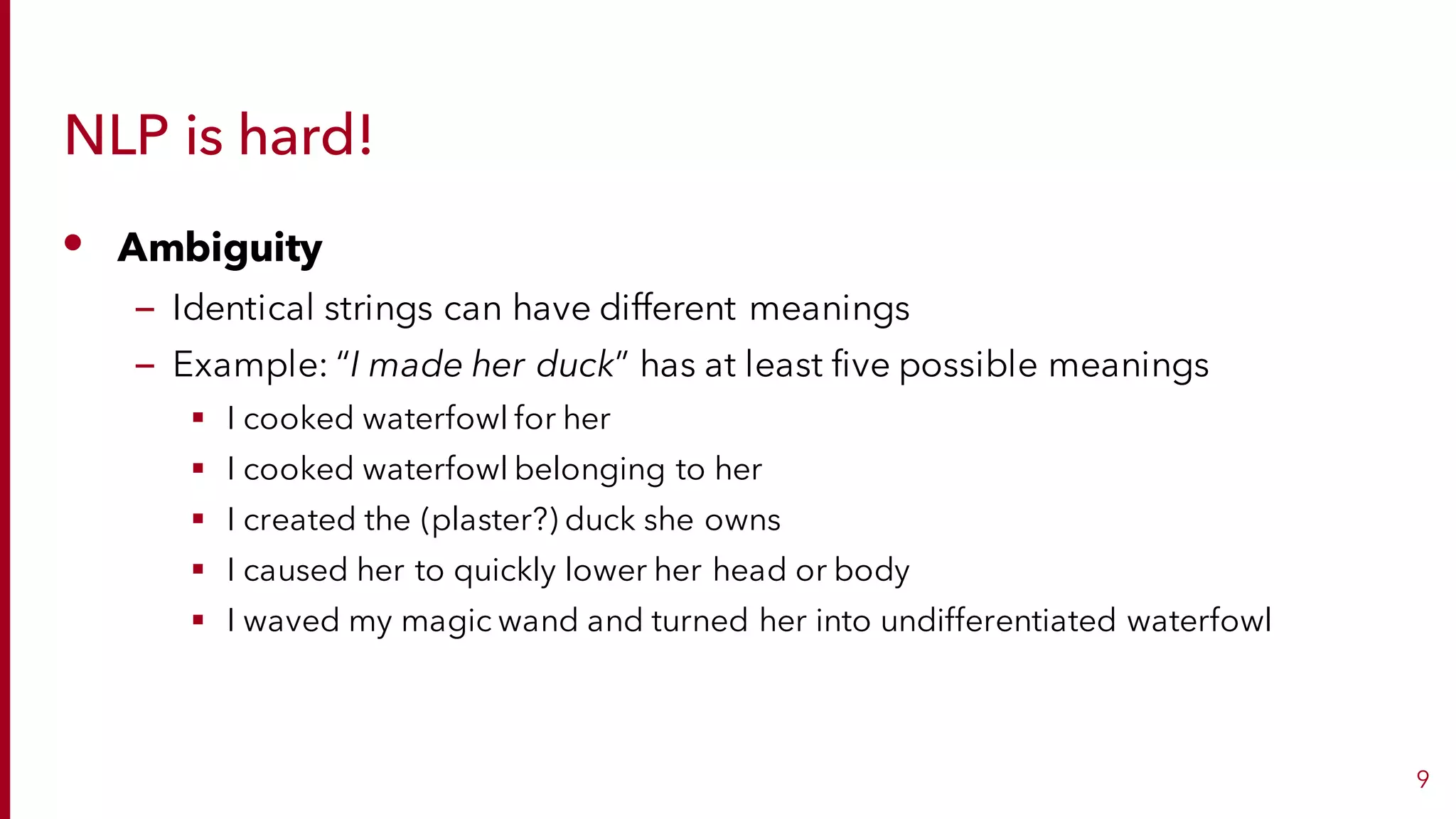 NLP is hard!
• Ambiguity
– Identical strings can have different meanings
– Example: “I made her duck” has at least five possible meanings
§ I cooked waterfowl for her
§ I cooked waterfowl belonging to her
§ I created the (plaster?) duck she owns
§ I caused her to quickly lower her head or body
§ I waved my magic wand and turned her into undifferentiated waterfowl
9
 